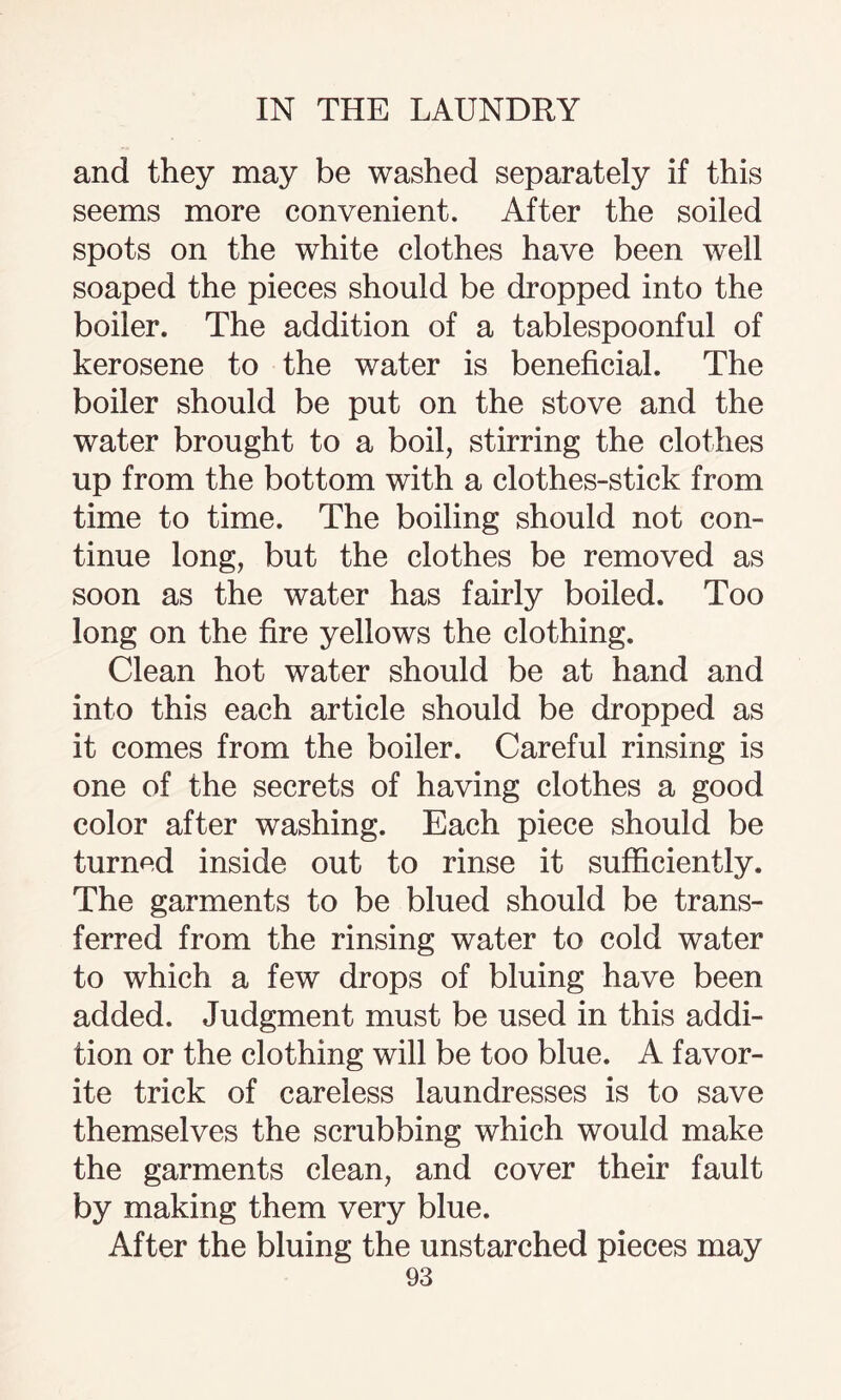 and they may be washed separately if this seems more convenient. After the soiled spots on the white clothes have been wTell soaped the pieces should be dropped into the boiler. The addition of a tablespoonful of kerosene to the water is beneficial. The boiler should be put on the stove and the water brought to a boil, stirring the clothes up from the bottom with a clothes-stick from time to time. The boiling should not con¬ tinue long, but the clothes be removed as soon as the water has fairly boiled. Too long on the fire yellows the clothing. Clean hot water should be at hand and into this each article should be dropped as it comes from the boiler. Careful rinsing is one of the secrets of having clothes a good color after washing. Each piece should be turned inside out to rinse it sufficiently. The garments to be blued should be trans¬ ferred from the rinsing water to cold water to which a few drops of bluing have been added. Judgment must be used in this addi¬ tion or the clothing will be too blue. A favor¬ ite trick of careless laundresses is to save themselves the scrubbing which would make the garments clean, and cover their fault by making them very blue. After the bluing the unstarched pieces may