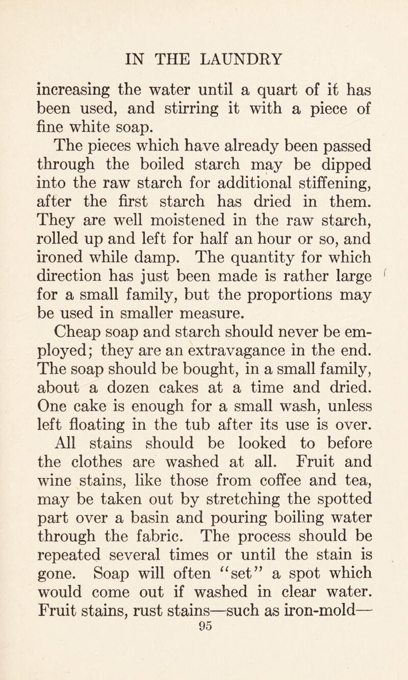 increasing the water until a quart of it has been used, and stirring it with a piece of fine white soap. The pieces which have already been passed through the boiled starch may be dipped into the raw starch for additional stiffening, after the first starch has dried in them. They are well moistened in the raw starch, rolled up and left for half an hour or so, and ironed while damp. The quantity for which direction has just been made is rather large for a small family, but the proportions may be used in smaller measure. Cheap soap and starch should never be em¬ ployed; they are an extravagance in the end. The soap should be bought, in a small family, about a dozen cakes at a time and dried. One cake is enough for a small wash, unless left floating in the tub after its use is over. All stains should be looked to before the clothes are washed at all. Fruit and wine stains, like those from coffee and tea, may be taken out by stretching the spotted part over a basin and pouring boiling water through the fabric. The process should be repeated several times or until the stain is gone. Soap will often “set” a spot which would come out if washed in clear water. Fruit stains, rust stains—such as iron-mold—