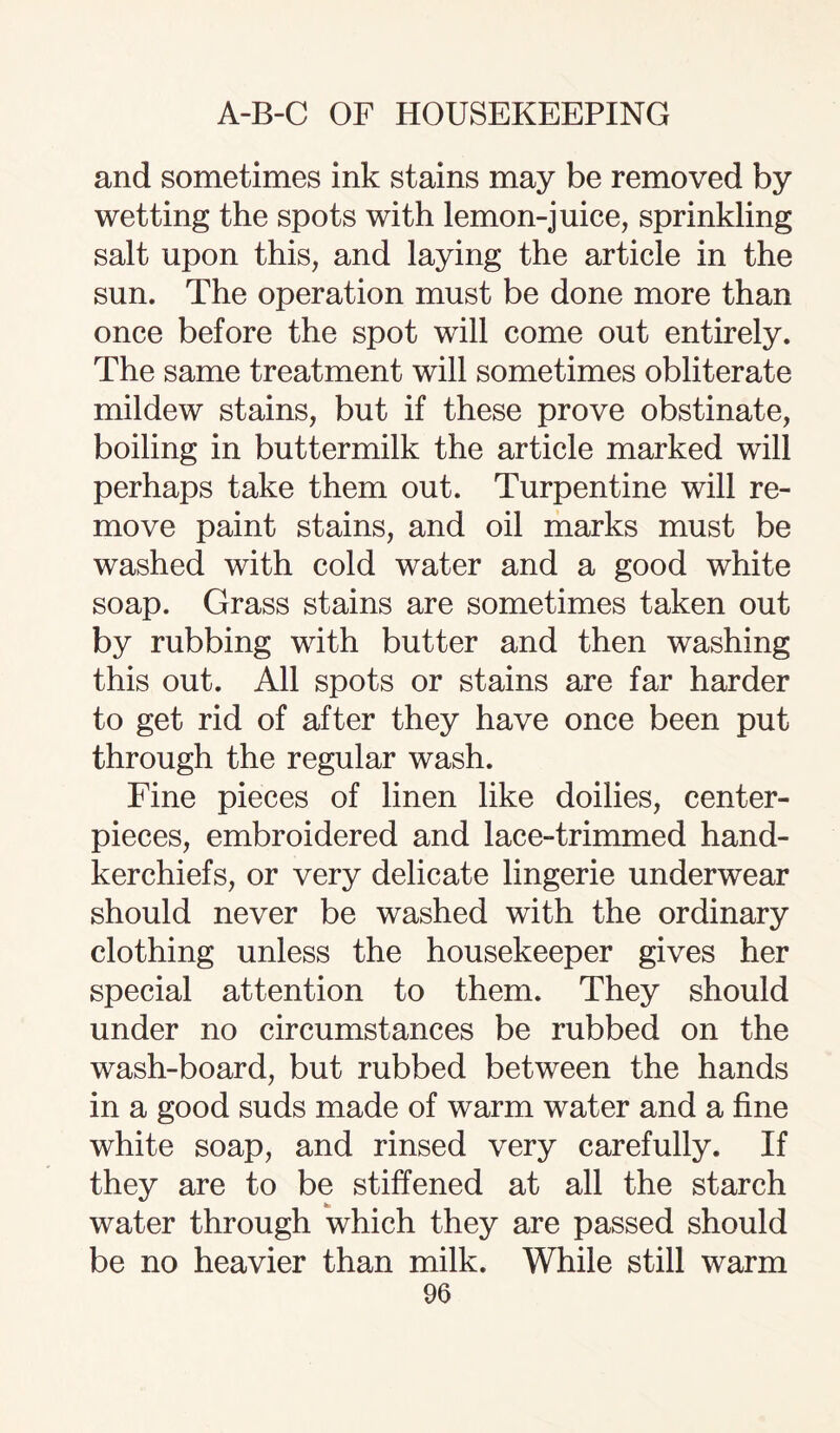 and sometimes ink stains may be removed by wetting the spots with lemon-juice, sprinkling salt upon this, and laying the article in the sun. The operation must be done more than once before the spot will come out entirely. The same treatment will sometimes obliterate mildew stains, but if these prove obstinate, boiling in buttermilk the article marked will perhaps take them out. Turpentine will re¬ move paint stains, and oil marks must be washed with cold water and a good white soap. Grass stains are sometimes taken out by rubbing with butter and then washing this out. All spots or stains are far harder to get rid of after they have once been put through the regular wash. Fine pieces of linen like doilies, center- pieces, embroidered and lace-trimmed hand¬ kerchiefs, or very delicate lingerie underwear should never be washed with the ordinary clothing unless the housekeeper gives her special attention to them. They should under no circumstances be rubbed on the wash-board, but rubbed between the hands in a good suds made of warm water and a fine white soap, and rinsed very carefully. If they are to be stiffened at all the starch water through which they are passed should be no heavier than milk. While still warm