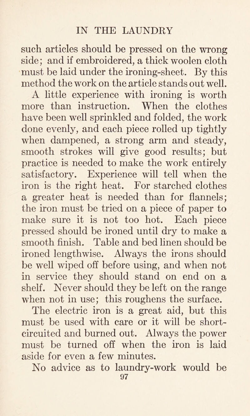 such articles should be pressed on the wrong side; and if embroidered, a thick woolen cloth must be laid under the ironing-sheet. By this method the work on the article stands out well. A little experience with ironing is worth more than instruction. When the clothes have been well sprinkled and folded, the work done evenly, and each piece rolled up tightly when dampened, a strong arm and steady, smooth strokes will give good results; but practice is needed to make the work entirely satisfactory. Experience will tell when the iron is the right heat. For starched clothes a greater heat is needed than for flannels; the iron must be tried on a piece of paper to make sure it is not too hot. Each piece pressed should be ironed until dry to make a smooth finish. Table and bed linen should be ironed lengthwise. Always the irons should be well wiped off before using, and when not in service they should stand on end on a shelf. Never should they be left on the range when not in use; this roughens the surface. The electric iron is a great aid, but this must be used with care or it will be short- circuited and burned out. Always the power must be turned off when the iron is laid aside for even a few minutes. No advice as to laundry-work would be