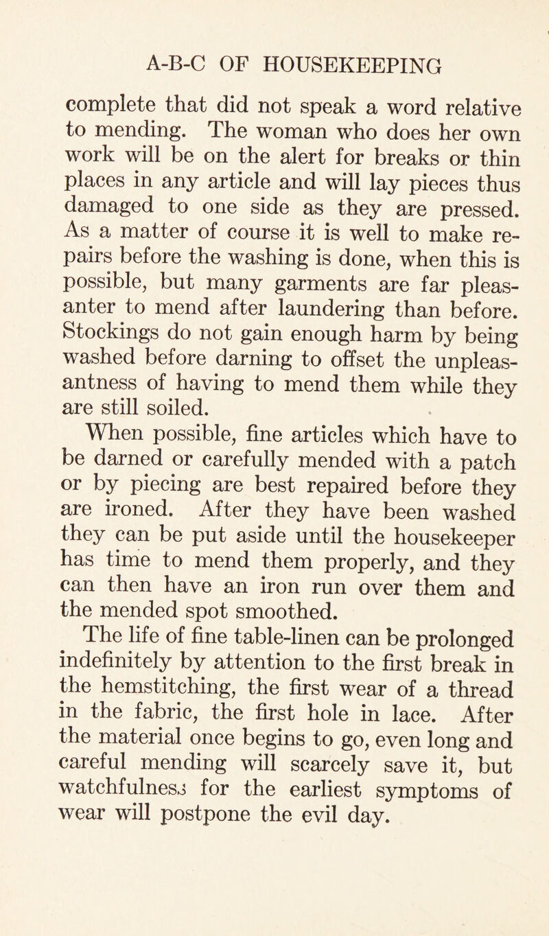 complete that did not speak a word relative to mending. The woman who does her own work will be on the alert for breaks or thin places in any article and will lay pieces thus damaged to one side as they are pressed. As a matter of course it is well to make re¬ pairs before the washing is done, when this is possible, but many garments are far pleas¬ anter to mend after laundering than before. Stockings do not gain enough harm by being washed before darning to offset the unpleas¬ antness of having to mend them while they are still soiled. When possible, fine articles which have to be darned or carefully mended with a patch or by piecing are best repaired before they are ironed. After they have been washed they can be put aside until the housekeeper has time to mend them properly, and they can then have an iron run over them and the mended spot smoothed. The life of fine table-linen can be prolonged indefinitely by attention to the first break in the hemstitching, the first wear of a thread in the fabric, the first hole in lace. After the material once begins to go, even long and careful mending will scarcely save it, but watchfulness for the earliest symptoms of wear will postpone the evil day.