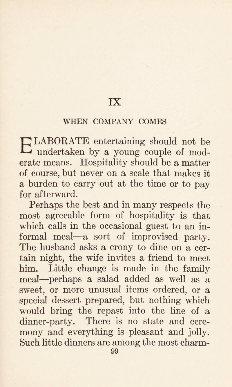 IX WHEN COMPANY COMES ELABORATE entertaining should not be undertaken by a young couple of mod¬ erate means. Hospitality should be a matter of course, but never on a scale that makes it a burden to carry out at the time or to pay for afterward. Perhaps the best and in many respects the most agreeable form of hospitality is that which calls in the occasional guest to an in¬ formal meal—a sort of improvised party. The husband asks a crony to dine on a cer¬ tain night, the wife invites a friend to meet him. Little change is made in the family meal—perhaps a salad added as well as a sweet, or more unusual items ordered, or a special dessert prepared, but nothing which would bring the repast into the line of a dinner-party. There is no state and cere¬ mony and everything is pleasant and jolly. Such little dinners are among the most charm-