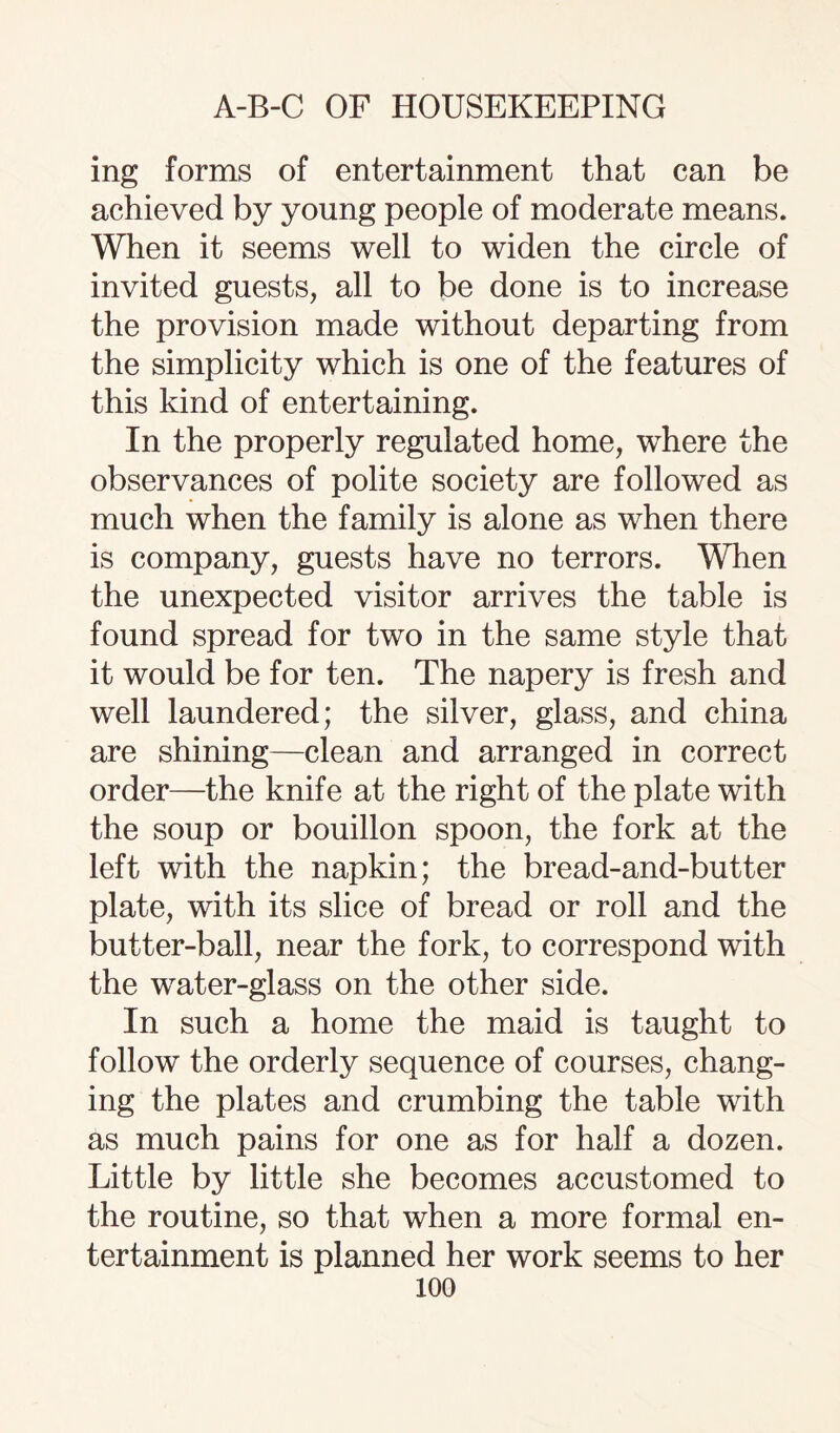 mg forms of entertainment that can be achieved by young people of moderate means. When it seems well to widen the circle of invited guests, all to be done is to increase the provision made without departing from the simplicity which is one of the features of this kind of entertaining. In the properly regulated home, where the observances of polite society are followed as much when the family is alone as when there is company, guests have no terrors. When the unexpected visitor arrives the table is found spread for two in the same style that it would be for ten. The napery is fresh and well laundered; the silver, glass, and china are shining—clean and arranged in correct order—the knife at the right of the plate with the soup or bouillon spoon, the fork at the left with the napkin; the bread-and-butter plate, with its slice of bread or roll and the butter-ball, near the fork, to correspond with the water-glass on the other side. In such a home the maid is taught to follow the orderly sequence of courses, chang¬ ing the plates and crumbing the table with as much pains for one as for half a dozen. Little by little she becomes accustomed to the routine, so that when a more formal en¬ tertainment is planned her work seems to her