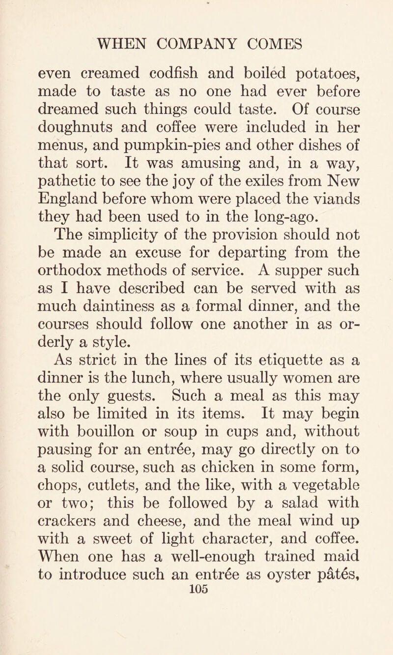 even creamed codfish and boiled potatoes, made to taste as no one had ever before dreamed such things could taste. Of course doughnuts and coffee were included in her menus, and pumpkin-pies and other dishes of that sort. It was amusing and, in a way, pathetic to see the joy of the exiles from New England before whom were placed the viands they had been used to in the long-ago. The simplicity of the provision should not be made an excuse for departing from the orthodox methods of service. A supper such as I have described can be served with as much daintiness as a formal dinner, and the courses should follow one another in as or¬ derly a style. As strict in the lines of its etiquette as a dinner is the lunch, where usually women are the only guests. Such a meal as this may also be limited in its items. It may begin with bouillon or soup in cups and, without pausing for an entree, may go directly on to a solid course, such as chicken in some form, chops, cutlets, and the like, with a vegetable or two; this be followed by a salad with crackers and cheese, and the meal wind up with a sweet of light character, and coffee. When one has a well-enough trained maid to introduce such an entree as oyster pates,