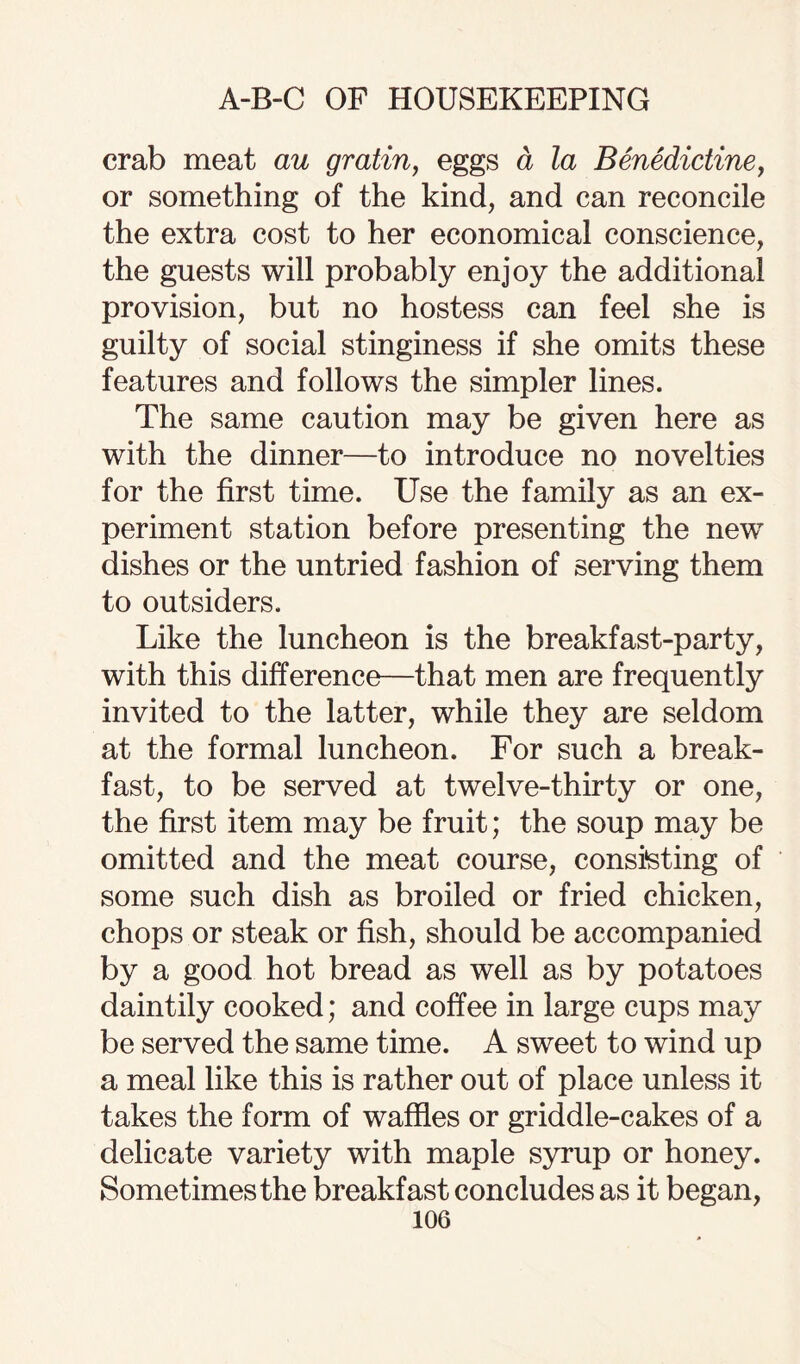 crab meat au gratin, eggs a la Benedictine, or something of the kind, and can reconcile the extra cost to her economical conscience, the guests will probably enjoy the additional provision, but no hostess can feel she is guilty of social stinginess if she omits these features and follows the simpler lines. The same caution may be given here as with the dinner—to introduce no novelties for the first time. Use the family as an ex¬ periment station before presenting the new dishes or the untried fashion of serving them to outsiders. Like the luncheon is the breakfast-party, with this difference—that men are frequently invited to the latter, while they are seldom at the formal luncheon. For such a break¬ fast, to be served at twelve-thirty or one, the first item may be fruit; the soup may be omitted and the meat course, consisting of some such dish as broiled or fried chicken, chops or steak or fish, should be accompanied by a good hot bread as well as by potatoes daintily cooked; and coffee in large cups may be served the same time. A sweet to wind up a meal like this is rather out of place unless it takes the form of waffles or griddle-cakes of a delicate variety with maple syrup or honey. Sometimes the breakfast concludes as it began,