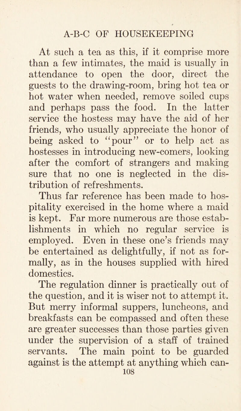 At such a tea as this, if it comprise more than a few intimates, the maid is usually in attendance to open the door, direct the guests to the drawing-room, bring hot tea or hot water when needed, remove soiled cups and perhaps pass the food. In the latter service the hostess may have the aid of her friends, who usually appreciate the honor of being asked to “pour” or to help act as hostesses in introducing new-comers, looking after the comfort of strangers and making sure that no one is neglected in the dis¬ tribution of refreshments. Thus far reference has been made to hos¬ pitality exercised in the home where a maid is kept. Far more numerous are those estab¬ lishments in which no regular service is employed. Even in these one’s friends may be entertained as delightfully, if not as for¬ mally, as in the houses supplied with hired domestics. The regulation dinner is practically out of the question, and it is wiser not to attempt it. But merry informal suppers, luncheons, and breakfasts can be compassed and often these are greater successes than those parties given under the supervision of a staff of trained servants. The main point to be guarded against is the attempt at anything which can-