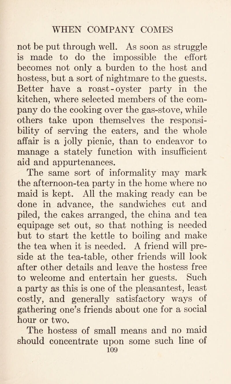 not be put through well. As soon as struggle is made to do the impossible the effort becomes not only a burden to the host and hostess, but a sort of nightmare to the guests. Better have a roast-oyster party in the kitchen, where selected members of the com¬ pany do the cooking over the gas-stove, while others take upon themselves the responsi¬ bility of serving the eaters, and the whole affair is a jolly picnic, than to endeavor to manage a stately function with insufficient aid and appurtenances. The same sort of informality may mark the afternoon-tea party in the home where no maid is kept. All the making ready can be done in advance, the sandwiches cut and piled, the cakes arranged, the china and tea equipage set out, so that nothing is needed but to start the kettle to boiling and make the tea when it is needed. A friend will pre¬ side at the tea-table, other friends will look after other details and leave the hostess free to welcome and entertain her guests. Such a party as this is one of the pleasantest, least costly, and generally satisfactory ways of gathering one’s friends about one for a social hour or two. The hostess of small means and no maid should concentrate upon some such line of