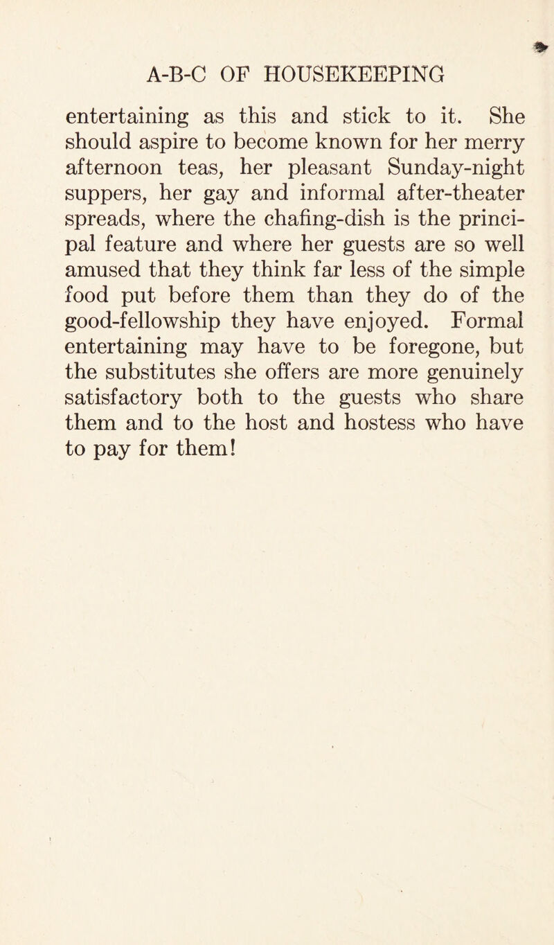 entertaining as this and stick to it. She should aspire to become known for her merry afternoon teas, her pleasant Sunday-night suppers, her gay and informal after-theater spreads, where the chafing-dish is the princi¬ pal feature and where her guests are so well amused that they think far less of the simple food put before them than they do of the good-fellowship they have enjoyed. Formal entertaining may have to be foregone, but the substitutes she offers are more genuinely satisfactory both to the guests who share them and to the host and hostess who have to pay for them!