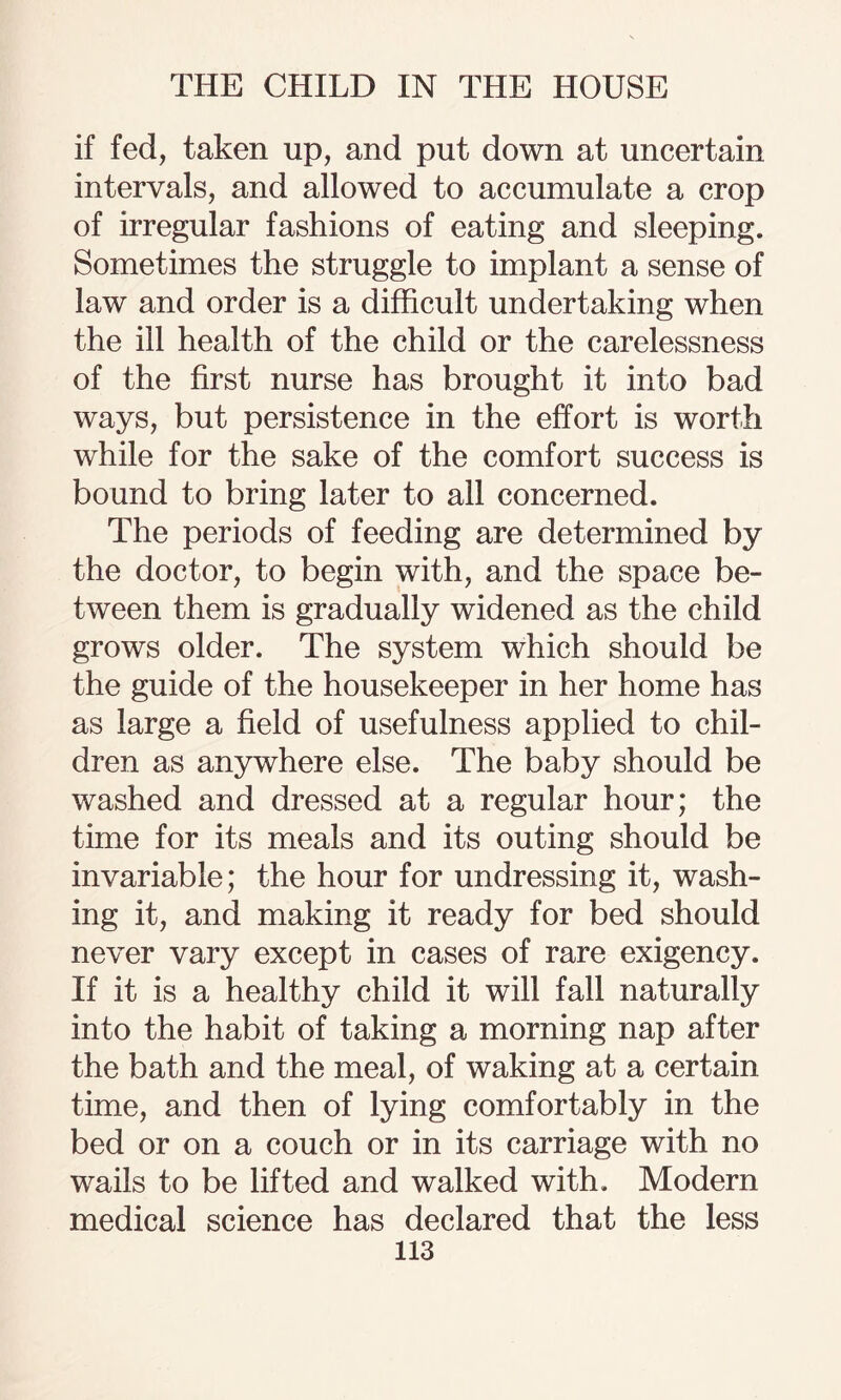 if fed, taken up, and put down at uncertain intervals, and allowed to accumulate a crop of irregular fashions of eating and sleeping. Sometimes the struggle to implant a sense of law and order is a difficult undertaking when the ill health of the child or the carelessness of the first nurse has brought it into bad ways, but persistence in the effort is worth while for the sake of the comfort success is bound to bring later to ail concerned. The periods of feeding are determined by the doctor, to begin with, and the space be¬ tween them is gradually widened as the child grows older. The system which should be the guide of the housekeeper in her home has as large a field of usefulness applied to chil¬ dren as anywhere else. The baby should be washed and dressed at a regular hour; the time for its meals and its outing should be invariable; the hour for undressing it, wash¬ ing it, and making it ready for bed should never vary except in cases of rare exigency. If it is a healthy child it will fall naturally into the habit of taking a morning nap after the bath and the meal, of waking at a certain time, and then of lying comfortably in the bed or on a couch or in its carriage with no wails to be lifted and walked with. Modern medical science has declared that the less