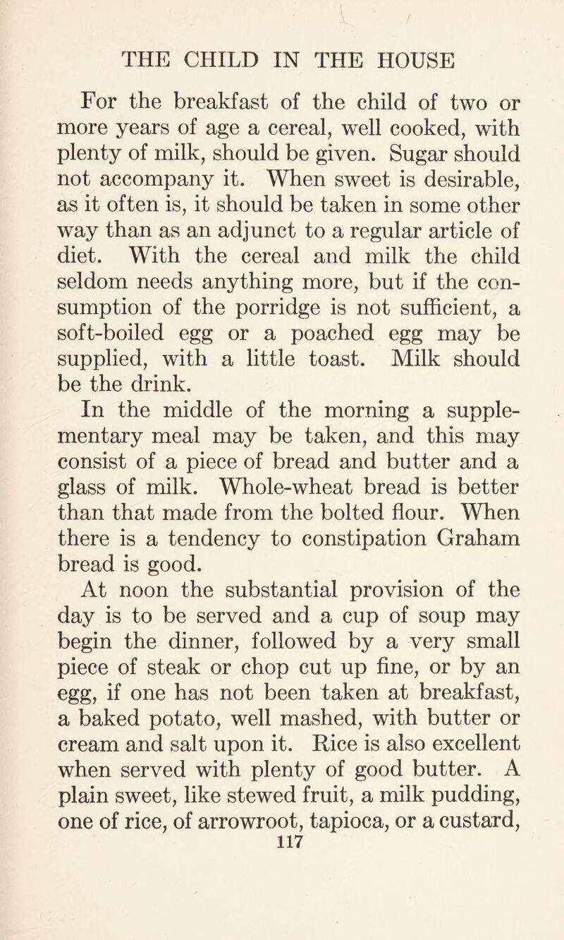 For the breakfast of the child of two or more years of age a cereal, well cooked, with plenty of milk, should be given. Sugar should not accompany it. When sweet is desirable, as it often is, it should be taken in some other way than as an adjunct to a regular article of diet. With the cereal and milk the child seldom needs anything more, but if the con¬ sumption of the porridge is not sufficient, a soft-boiled egg or a poached egg may be supplied, with a little toast. Milk should be the drink. In the middle of the morning a supple¬ mentary meal may be taken, and this may consist of a piece of bread and butter and a glass of milk. Whole-wheat bread is better than that made from the bolted flour. When there is a tendency to constipation Graham bread is good. At noon the substantial provision of the day is to be served and a cup of soup may begin the dinner, followed by a very small piece of steak or chop cut up fine, or by an egg, if one has not been taken at breakfast, a baked potato, well mashed, with butter or cream and salt upon it. Rice is also excellent when served with plenty of good butter. A plain sweet, like stewed fruit, a milk pudding, one of rice, of arrowroot, tapioca, or a custard,