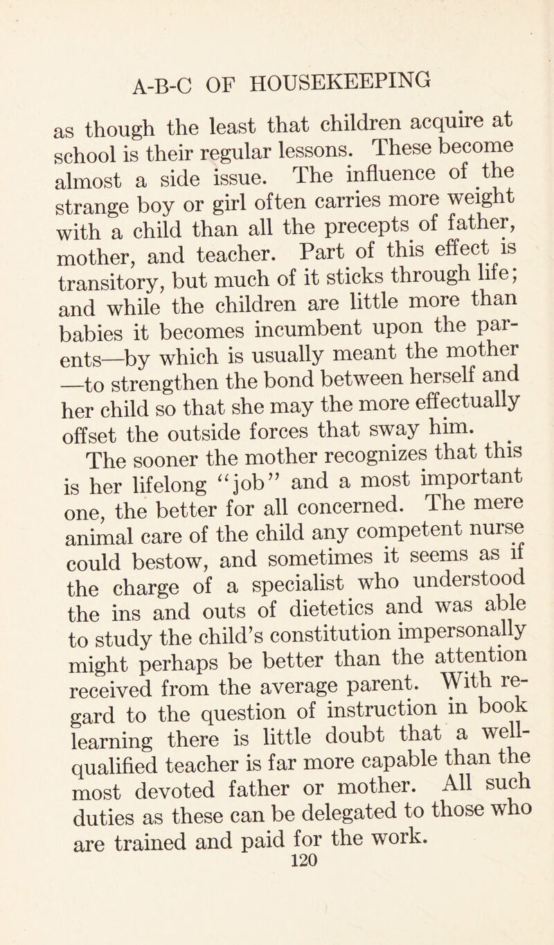 as though the least that children acquire at school is their regular lessons. These become almost a side issue. The influence of the strange boy or girl often carries more weight with a child than all the precepts of father, mother, and teacher. Part of this effect is transitory, but much of it sticks through life, and while the children are little more than babies it becomes incumbent upon the par¬ ents—by which is usually meant the mother —to strengthen the bond between herself and her child so that she may the more effectually offset the outside forces that sway him. . The sooner the mother recognizes that this is her lifelong “job” and a most important one, the better for all concerned. The mere animal care of the child any competent nurse could bestow, and sometimes it seems as if the charge of a specialist who understoo the ins and outs of dietetics and was able to study the child’s constitution impersonal y might perhaps be better than the attention received from the average parent. With re¬ gard to the question of instruction in book learning there is little doubt that a well- qualified teacher is far more capable than the most devoted father or mother. All sue 1 duties as these can be delegated to those who are trained and paid for the work.