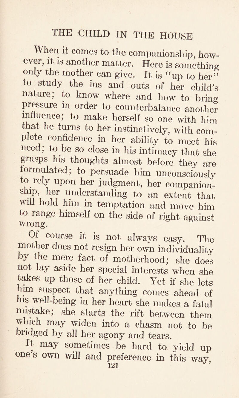 When it comes to the companionship, how¬ ever, it is another matter. Here is something only the mother can give. It is “up to her” to study the ins and outs of her child’s nature; to know where and how to bring pressure in order to counterbalance another influence; to make herself so one with him that he turns to her instinctively, with com¬ plete confidence in her ability to meet his need; to be so close in his intimacy that she grasps his thoughts almost before they are oimulated; to persuade him unconsciously to rely upon her judgment, her companion- ship her understanding to an extent that will hold him in temptation and move him to range himself on the side of right against wrong. Of course it is not always easy. The mother does not resign her own individuality y the mere fact of motherhood; she does not lay aside her special interests when she takes up those of her child. Yet if she lets him suspect that anything comes ahead of his well-being in her heart she makes a fatal mistake; she starts the rift between them wnich may widen into a chasm not to be bridged by all her agony and tears. It may sometimes be hard to yield up one's own will and preference in this wav