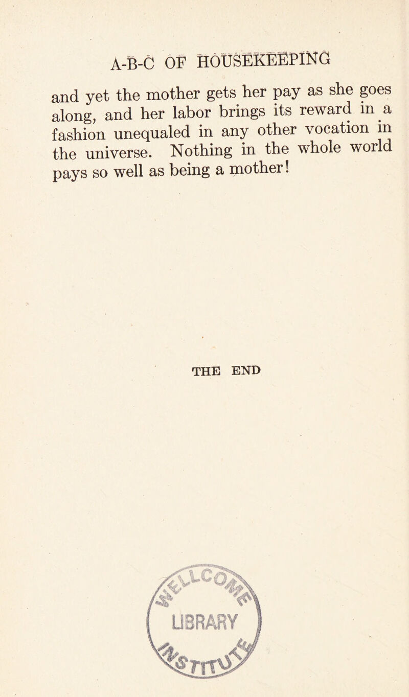 and yet the mother gets her pay as she goes along, and her labor brings its reward m a fashion unequaled in any other vocation in the universe. Nothing in the whole world pays so well as being a mother! THE END
