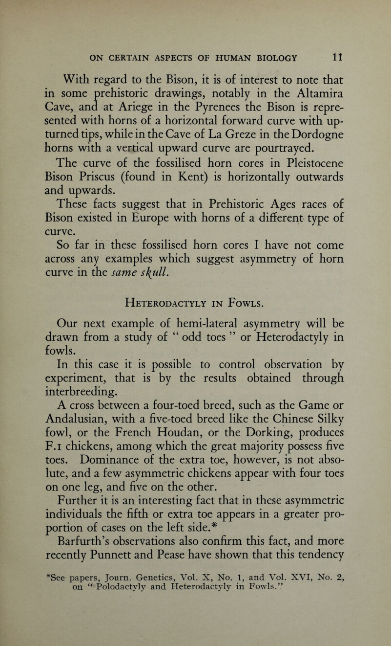 With regard to the Bison, it is of interest to note that in some prehistoric drawings, notably in the Altamira Cave, and at Ariege in the Pyrenees the Bison is repre- sented with horns of a horizontal forward curve with up- turned tips, while in the Cave of La Greze in the Dordogne horns with a vertical upward curve are pourtrayed. The curve of the fossilised horn cores in Pleistocene Bison Priscus (found in Kent) is horizontally outwards and upwards. These facts suggest that in Prehistoric Ages races of Bison existed in Europe with horns of a different type of curve. So far in these fossilised horn cores I have not come across any examples which suggest asymmetry of horn curve in the same s\ull. Heterodactyly in Fowls. Our next example of hemi-lateral asymmetry will be drawn from a study of “ odd toes ” or Heterodactyly in fowls. In this case it is possible to control observation by experiment, that is by the results obtained through interbreeding. A cross between a four-toed breed, such as the Game or Andalusian, with a five-toed breed like the Chinese Silky fowl, or the French Houdan, or the Dorking, produces F.i chickens, among which the great majority possess five toes. Dominance of the extra toe, however, is not abso- lute, and a few asymmetric chickens appear with four toes on one leg, and five on the other. Further it is an interesting fact that in these asymmetric individuals the fifth or extra toe appears in a greater pro- portion of cases on the left side.* Barfurth’s observations also confirm this fact, and more recently Punnett and Pease have shown that this tendency *See papers, Journ. Genetics, Vol. X, No. 1, and Vol. XVI, No. 2, on <(Polodactyly and Heterodactyly in Fowls.”