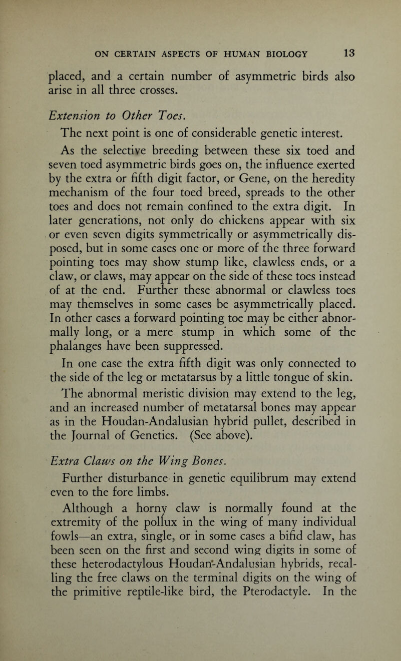 placed, and a certain number of asymmetric birds also arise in all three crosses. Extension to Other Toes. The next point is one of considerable genetic interest. As the selective breeding between these six toed and seven toed asymmetric birds goes on, the influence exerted by the extra or fifth digit factor, or Gene, on the heredity mechanism of the four toed breed, spreads to the other toes and does not remain confined to the extra digit. In later generations, not only do chickens appear with six or even seven digits symmetrically or asymmetrically dis- posed, but in some cases one or more of the three forward pointing toes may show stump like, clawless ends, or a claw, or claws, may appear on the side of these toes instead of at the end. Further these abnormal or clawless toes may themselves in some cases be asymmetrically placed. In other cases a forward pointing toe may be either abnor- mally long, or a mere stump in which some of the phalanges have been suppressed. In one case the extra fifth digit was only connected to the side of the leg or metatarsus by a little tongue of skin. The abnormal meristic division may extend to the leg, and an increased number of metatarsal bones may appear as in the Houdan-Andalusian hybrid pullet, described in the Journal of Genetics. (See above). Extra Claws on the Wing Bones. Further disturbance in genetic equilibrum may extend even to the fore limbs. Although a horny claw is normally found at the extremity of the pollux in the wing of many individual fowls—an extra, single, or in some cases a bifid claw, has been seen on the first and second wing digits in some of these heterodactylous Houdan-Andalusian hybrids, recal- ling the free claws on the terminal digits on the wing of the primitive reptile-like bird, the Pterodactyle. In the