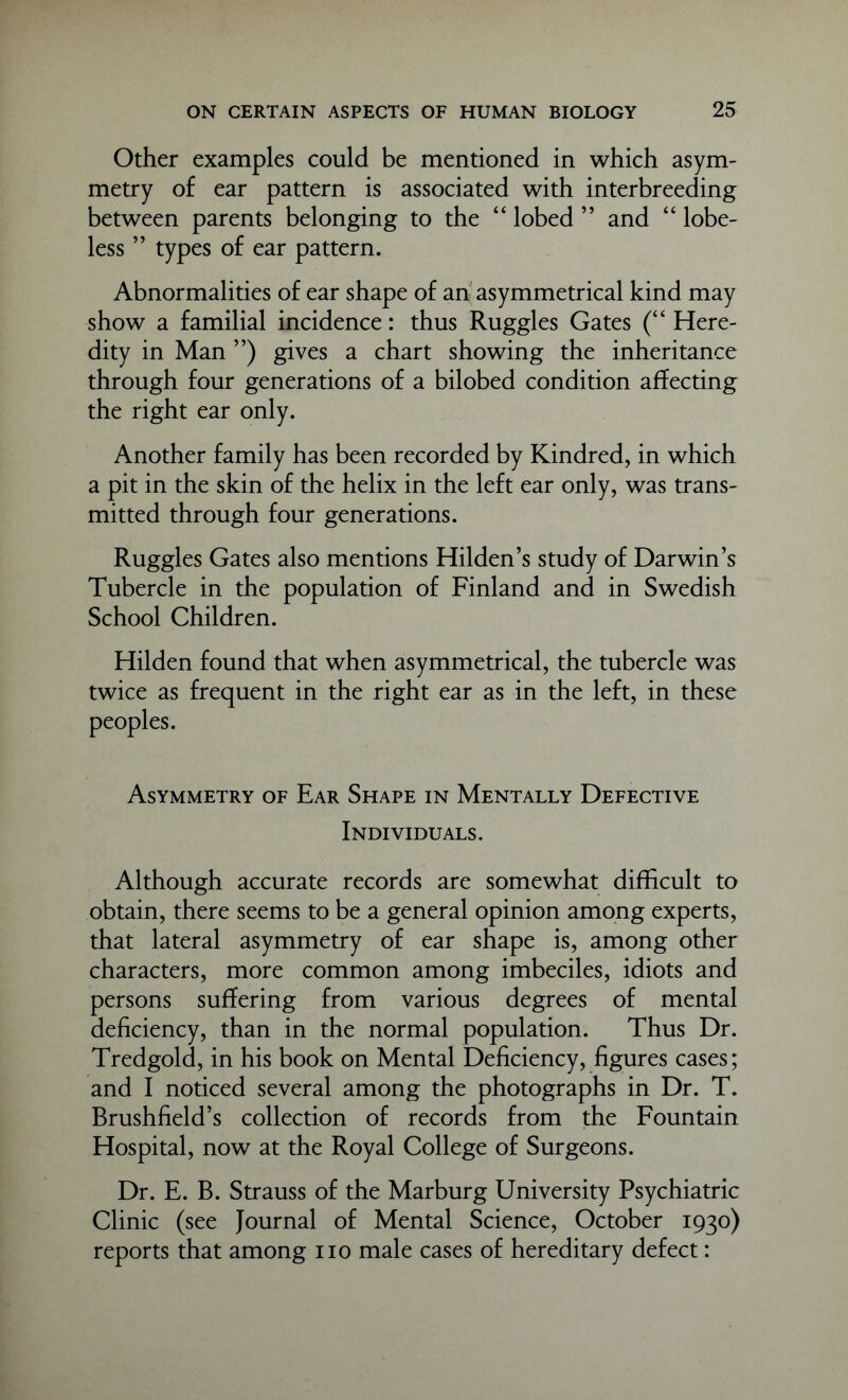 Other examples could be mentioned in which asym- metry of ear pattern is associated with interbreeding between parents belonging to the “ lobed ” and “ lobe- less ” types of ear pattern. Abnormalities of ear shape of an asymmetrical kind may show a familial incidence: thus Ruggles Gates (“ Here- dity in Man ”) gives a chart showing the inheritance through four generations of a bilobed condition affecting the right ear only. Another family has been recorded by Kindred, in which a pit in the skin of the helix in the left ear only, was trans- mitted through four generations. Ruggles Gates also mentions Hilden’s study of Darwin’s Tubercle in the population of Finland and in Swedish School Children. Hilden found that when asymmetrical, the tubercle was twice as frequent in the right ear as in the left, in these peoples. Asymmetry of Ear Shape in Mentally Defective Individuals. Although accurate records are somewhat difficult to obtain, there seems to be a general opinion among experts, that lateral asymmetry of ear shape is, among other characters, more common among imbeciles, idiots and persons suffering from various degrees of mental deficiency, than in the normal population. Thus Dr. Tredgold, in his book on Mental Deficiency, figures cases; and I noticed several among the photographs in Dr. T. Brushfield’s collection of records from the Fountain Hospital, now at the Royal College of Surgeons. Dr. E. B. Strauss of the Marburg University Psychiatric Clinic (see Journal of Mental Science, October 1930) reports that among no male cases of hereditary defect: