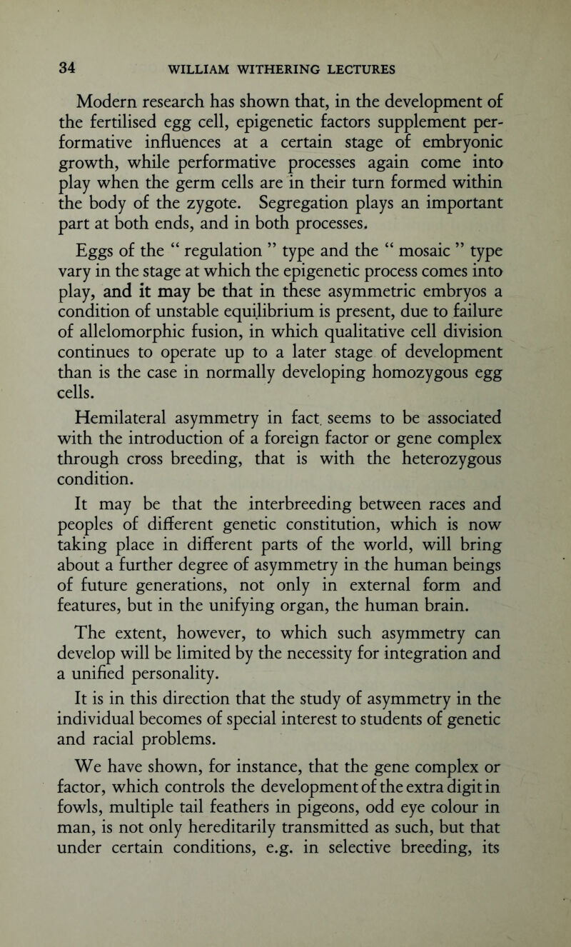 Modern research has shown that, in the development of the fertilised egg cell, epigenetic factors supplement per- formative influences at a certain stage of embryonic growth, while performative processes again come into play when the germ cells are in their turn formed within the body of the zygote. Segregation plays an important part at both ends, and in both processes. Eggs of the “ regulation ” type and the “ mosaic ” type vary in the stage at which the epigenetic process comes into play, and it may be that in these asymmetric embryos a condition of unstable equilibrium is present, due to failure of allelomorphic fusion, in which qualitative cell division continues to operate up to a later stage of development than is the case in normally developing homozygous egg cells. Hemilateral asymmetry in fact, seems to be associated with the introduction of a foreign factor or gene complex through cross breeding, that is with the heterozygous condition. It may be that the interbreeding between races and peoples of different genetic constitution, which is now taking place in different parts of the world, will bring about a further degree of asymmetry in the human beings of future generations, not only in external form and features, but in the unifying organ, the human brain. The extent, however, to which such asymmetry can develop will be limited by the necessity for integration and a unified personality. It is in this direction that the study of asymmetry in the individual becomes of special interest to students of genetic and racial problems. We have shown, for instance, that the gene complex or factor, which controls the development of the extra digit in fowls, multiple tail feathers in pigeons, odd eye colour in man, is not only hereditarily transmitted as such, but that under certain conditions, e.g. in selective breeding, its