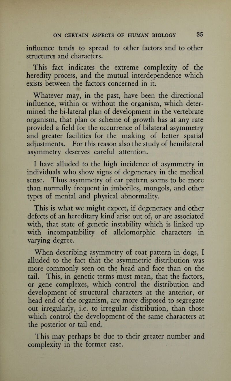 influence tends to spread to other factors and to other structures and characters. This fact indicates the extreme complexity of the heredity process, and the mutual interdependence which exists between the factors concerned in it. Whatever may, in the past, have been the directional influence, within or without the organism, which deter- mined the bi-lateral plan of development in the vertebrate organism, that plan or scheme of growth has at any rate provided a field for the occurrence of bilateral asymmetry and greater facilities for the making of better spatial adjustments. For this reason also the study of hemilateral asymmetry deserves careful attention. I have alluded to the high incidence of asymmetry in individuals who show signs of degeneracy in the medical sense. Thus asymmetry of ear pattern seems to be more than normally frequent in imbeciles, mongols, and other types of mental and physical abnormality. This is what we might expect, if degeneracy and other defects of an hereditary kind arise out of, or are associated with, that state of genetic instability which is linked up with incompatability of allelomorphic characters in varying degree. When describing asymmetry of coat pattern in dogs, I alluded to the fact that the asymmetric distribution was more commonly seen on the head and face than on the tail. This, in genetic terms must mean, that the factors, or gene complexes, which control the distribution and development of structural characters at the anterior, or head end of the organism, are more disposed to segregate out irregularly, i.e. to irregular distribution, than those which control the development of the same characters at the posterior or tail end. This may perhaps be due to their greater number and complexity in the former case.