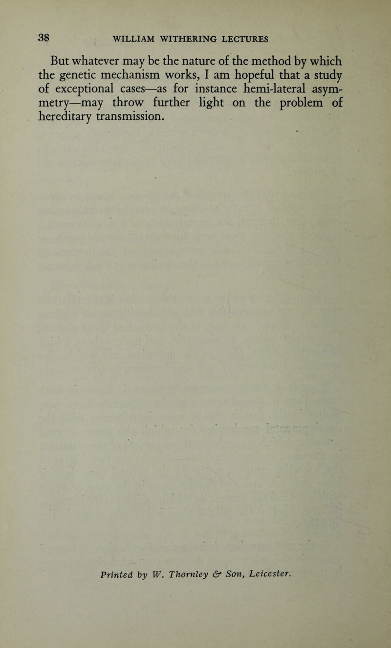 But whatever may be the nature of the method by which the genetic mechanism works, I am hopeful that a study of exceptional cases—as for instance hemi-lateral asym- metry—may throw further light on the problem of hereditary transmission. Printed by W. Thornley & Son, Leicester.