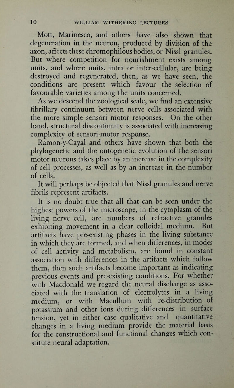 Mott, Marinesco, and others have also shown that degeneration in the neuron, produced by division of the axon, affects these chromophilous bodies, or Nissl granules. But where competition for nourishment exists among units, and where units, intra or inter-cellular, are being destroyed and regenerated, then, as we have seen, the conditions are present which favour the selection of favourable varieties among the units concerned. As we descend the zoological scale, we find an extensive fibrillary continuum between nerve cells associated with the more simple sensori motor responses. On the other hand, structural discontinuity is associated with increasing complexity of sensori-motor response. Ramon-y-Cayal and others have shown that both the phylogenetic and the ontogenetic evolution of the sensori motor neurons takes place by an increase in the complexity of cell processes, as well as by an increase in the number of cells. It will perhaps be objected that Nissl granules and nerve fibrils represent artifacts. It is no doubt true that all that can be seen under the highest powers of the microscope, in the cytoplasm of the living nerve cell, are numbers of refractive granules exhibiting movement in a clear colloidal medium. But artifacts have pre-existing phases in the living substance in which they are formed, and when differences, in modes of cell activity and metabolism, are found in constant association with differences in the artifacts which follow them, then such artifacts become important as indicating previous events and pre-existing conditions. For whether with Macdonald we regard the neural discharge as asso- ciated with the translation of electrolytes in a living medium, or with Macullum with re-distribution of potassium and other ions during differences in surface tension, yet in either case qualitative and quantitative changes in a living medium provide the material basis for the constructional and functional changes which con- stitute neural adaptation.