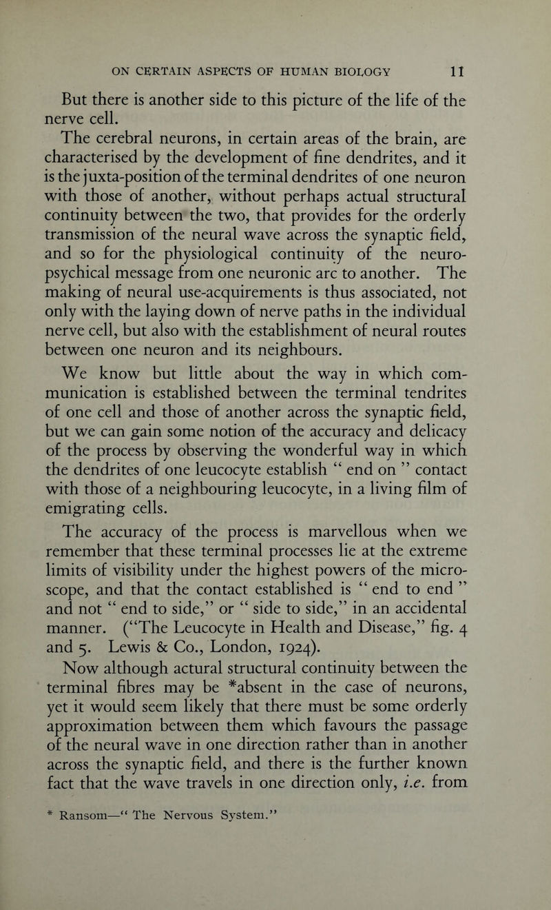 But there is another side to this picture of the life of the nerve cell. The cerebral neurons, in certain areas of the brain, are characterised by the development of fine dendrites, and it is the juxta-position of the terminal dendrites of one neuron with those of another, without perhaps actual structural continuity between the two, that provides for the orderly transmission of the neural wave across the synaptic field, and so for the physiological continuity of the neuro- psychical message from one neuronic arc to another. The making of neural use-acquirements is thus associated, not only with the laying down of nerve paths in the individual nerve cell, but also with the establishment of neural routes between one neuron and its neighbours. We know but little about the way in which com- munication is established between the terminal tendrites of one cell and those of another across the synaptic field, but we can gain some notion of the accuracy and delicacy of the process by observing the wonderful way in which the dendrites of one leucocyte establish “ end on ” contact with those of a neighbouring leucocyte, in a living film of emigrating cells. The accuracy of the process is marvellous when we remember that these terminal processes lie at the extreme limits of visibility under the highest powers of the micro- scope, and that the contact established is “ end to end ” and not “ end to side,” or “ side to side,” in an accidental manner. (“The Leucocyte in Health and Disease,” fig. 4 and 5. Lewis & Co., London, 1924). Now although actural structural continuity between the terminal fibres may be ^absent in the case of neurons, yet it would seem likely that there must be some orderly approximation between them which favours the passage of the neural wave in one direction rather than in another across the synaptic field, and there is the further known fact that the wave travels in one direction only, i.e. from * Ransom—“ The Nervous System.”