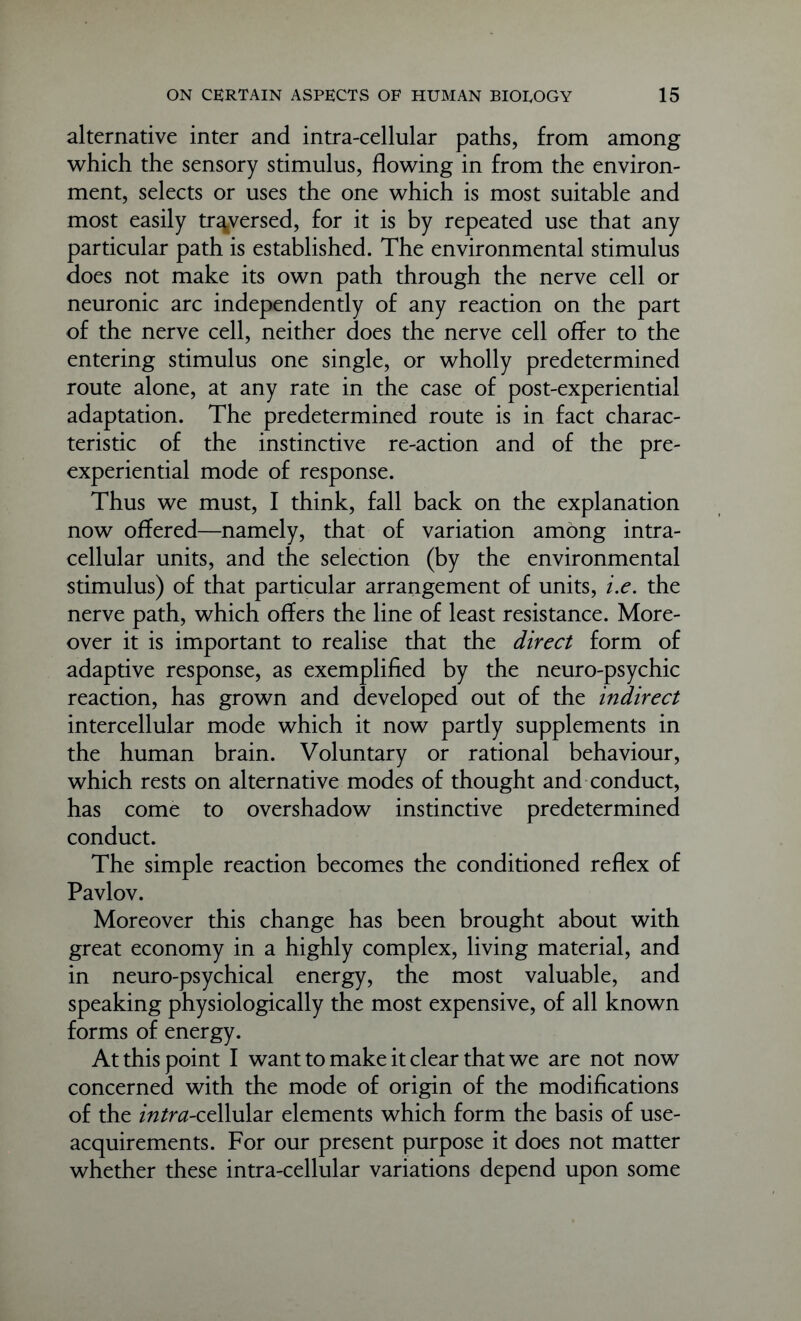 alternative inter and intra-cellular paths, from among which the sensory stimulus, flowing in from the environ- ment, selects or uses the one which is most suitable and most easily traversed, for it is by repeated use that any particular path is established. The environmental stimulus does not make its own path through the nerve cell or neuronic arc independently of any reaction on the part of the nerve cell, neither does the nerve cell offer to the entering stimulus one single, or wholly predetermined route alone, at any rate in the case of post-experiential adaptation. The predetermined route is in fact charac- teristic of the instinctive re-action and of the pre- experiential mode of response. Thus we must, I think, fall back on the explanation now offered—namely, that of variation among intra- cellular units, and the selection (by the environmental stimulus) of that particular arrangement of units, i.e. the nerve path, which offers the line of least resistance. More- over it is important to realise that the direct form of adaptive response, as exemplified by the neuro-psychic reaction, has grown and developed out of the indirect intercellular mode which it now partly supplements in the human brain. Voluntary or rational behaviour, which rests on alternative modes of thought and conduct, has come to overshadow instinctive predetermined conduct. The simple reaction becomes the conditioned reflex of Pavlov. Moreover this change has been brought about with great economy in a highly complex, living material, and in neuro-psychical energy, the most valuable, and speaking physiologically the most expensive, of all known forms of energy. At this point I want to make it clear that we are not now concerned with the mode of origin of the modifications of the /ft/nz-cellular elements which form the basis of use- acquirements. For our present purpose it does not matter whether these intra-cellular variations depend upon some