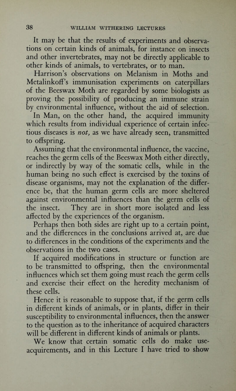 It may be that the results of experiments and observa- tions on certain kinds of animals, for instance on insects and other invertebrates, may not be directly applicable to other kinds of animals, to vertebrates, or to man. Harrison’s observations on Melanism in Moths and Metalinkoff’s immunisation experiments on caterpillars of the Beeswax Moth are regarded by some biologists as proving the possibility of producing an immune strain by environmental influence, without the aid of selection. In Man, on the other hand, the acquired immunity which results from individual experience of certain infec- tious diseases is not, as we have already seen, transmitted to offspring. Assuming that the environmental influence, the vaccine, reaches the germ cells of the Beeswax Moth either directly, or indirectly by way of the somatic cells, while in the human being no such effect is exercised by the toxins of disease organisms, may not the explanation of the differ- ence be, that the human germ cells are more sheltered against environmental influences than the germ cells of the insect. They are in short more isolated and less affected by the experiences of the organism. Perhaps then both sides are right up to a certain point, and the differences in the conclusions arrived at, are due to differences in the conditions of the experiments and the observations in the two cases. If acquired modifications in structure or function are to be transmitted to offspring, then the environmental influences which set them going must reach the germ cells and exercise their effect on the heredity mechanism of these cells. Hence it is reasonable to suppose that, if the germ cells in different kinds of animals, or in plants, differ in their susceptibility to environmental influences, then the answer to the question as to the inheritance of acquired characters will be different in different kinds of animals or plants. We know that certain somatic cells do make use- acquirements, and in this Lecture I have tried to show