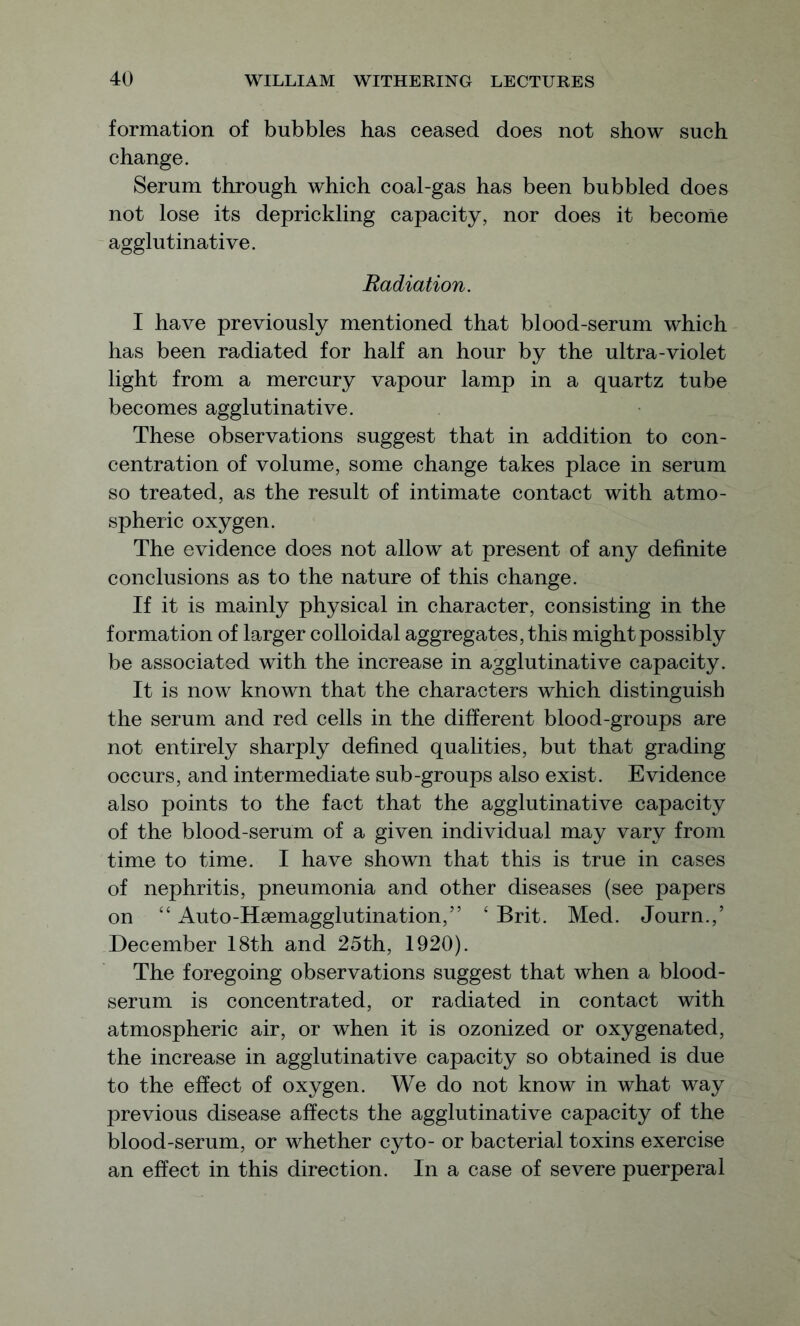 formation of bubbles has ceased does not show such change. Serum through which coal-gas has been bubbled does not lose its deprickling capacity, nor does it become agglutinative. Radiation. I have previously mentioned that blood-serum which has been radiated for half an hour by the ultra-violet light from a mercury vapour lamp in a quartz tube becomes agglutinative. These observations suggest that in addition to con- centration of volume, some change takes place in serum so treated, as the result of intimate contact with atmo- spheric oxygen. The evidence does not allow at present of any definite conclusions as to the nature of this change. If it is mainly physical in character, consisting in the formation of larger colloidal aggregates, this might possibly be associated with the increase in agglutinative capacity. It is now known that the characters which distinguish the serum and red cells in the different blood-groups are not entirely sharply defined qualities, but that grading occurs, and intermediate sub-groups also exist. Evidence also points to the fact that the agglutinative capacity of the blood-serum of a given individual may vary from time to time. I have shown that this is true in cases of nephritis, pneumonia and other diseases (see papers on “ Auto-Hemagglutination,’’ ‘ Brit. Med. Journ.,’ December 18th and 25th, 1920). The foregoing observations suggest that when a blood- serum is concentrated, or radiated in contact with atmospheric air, or when it is ozonized or oxygenated, the increase in agglutinative capacity so obtained is due to the effect of oxygen. We do not know in what way previous disease affects the agglutinative capacity of the blood-serum, or whether cyto- or bacterial toxins exercise an effect in this direction. In a case of severe puerperal