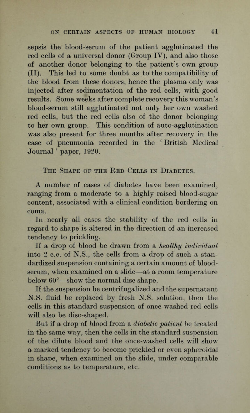 sepsis the blood-serum of the patient agglutinated the red cells of a universal donor (Group IV), and also those of another donor belonging to the patient’s own group (II). This led to some doubt as to the compatibility of the blood from these donors, hence the plasma only was injected after sedimentation of the red cells, with good results. Some weeks after complete recovery this woman’s blood-serum still agglutinated not only her own washed red cells, but the red cells also of the donor belonging to her own group. This condition of auto-agglutination was also present for three months after recovery in the case of pneumonia recorded in the ‘ British Medical Journal ’ paper, 1920. The Shape of the Red Cells in Diabetes. A number of cases of diabetes have been examined, ranging from a moderate to a highly raised blood-sugar content, associated with a clinical condition bordering on coma. In nearly all cases the stability of the red cells in regard to shape is altered in the direction of an increased tendency to prickling. If a drop of blood be drawn from a healthy individual into 2 c.c. of N.S., the cells from a drop of such a stan- dardized suspension containing a certain amount of blood- serum, when examined on a slide—at a room temperature below 60°—show the normal disc shape. If the suspension be centrifugalized and the supernatant N.S. fluid be replaced by fresh N.S. solution, then the cells in this standard suspension of once-washed red cells will also be disc-shaped. But if a drop of blood from a diabetic patient be treated in the same way, then the cells in the standard suspension of the dilute blood and the once-washed cells will show a marked tendency to become prickled or even spheroidal in shape, when examined on the slide, under comparable conditions as to temperature, etc.