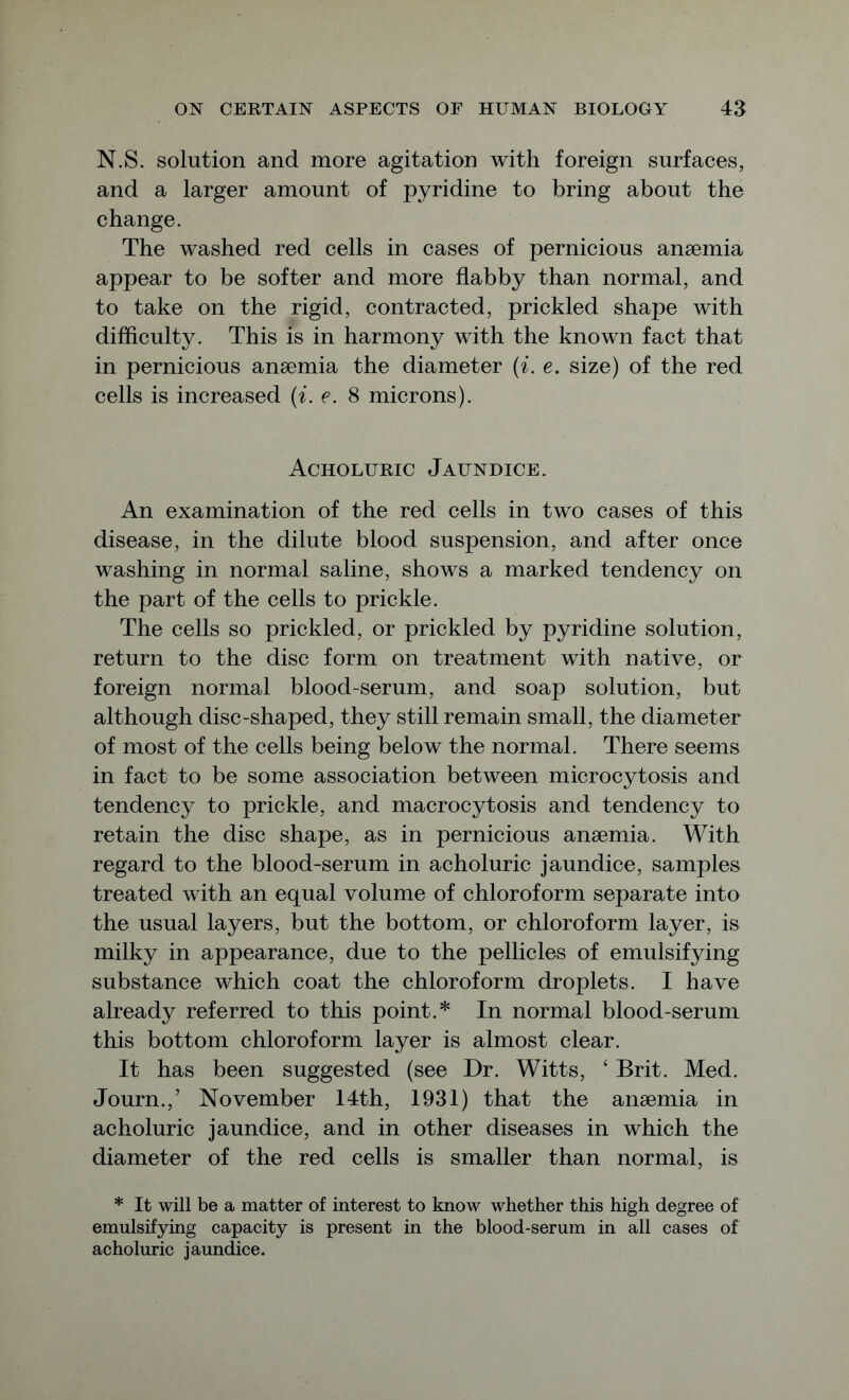 N.S. solution and more agitation with foreign surfaces, and a larger amount of pyridine to bring about the change. The washed red cells in cases of pernicious anaemia appear to be softer and more flabby than normal, and to take on the rigid, contracted, prickled shape with difficulty. This is in harmony with the known fact that in pernicious anaemia the diameter (i. e. size) of the red cells is increased (i. e. 8 microns). Acholuric Jaundice. An examination of the red cells in two cases of this disease, in the dilute blood suspension, and after once washing in normal saline, shows a marked tendency on the part of the cells to prickle. The cells so prickled, or prickled by pyridine solution, return to the disc form on treatment with native, or foreign normal blood-serum, and soap solution, but although disc-shaped, they still remain small, the diameter of most of the cells being below the normal. There seems in fact to be some association between microcytosis and tendency to prickle, and macrocytosis and tendency to retain the disc shape, as in pernicious anaemia. With regard to the blood-serum in acholuric jaundice, samples treated with an equal volume of chloroform separate into the usual layers, but the bottom, or chloroform layer, is milky in appearance, due to the pellicles of emulsifying substance which coat the chloroform droplets. I have already referred to this point.* In normal blood-serum this bottom chloroform layer is almost clear. It has been suggested (see Dr. Witts, ‘ Brit. Med. Journ.,’ November 14th, 1931) that the anaemia in acholuric jaundice, and in other diseases in which the diameter of the red cells is smaller than normal, is * It will be a matter of interest to know whether this high degree of emulsifying capacity is present in the blood-serum in all cases of acholuric jaundice.