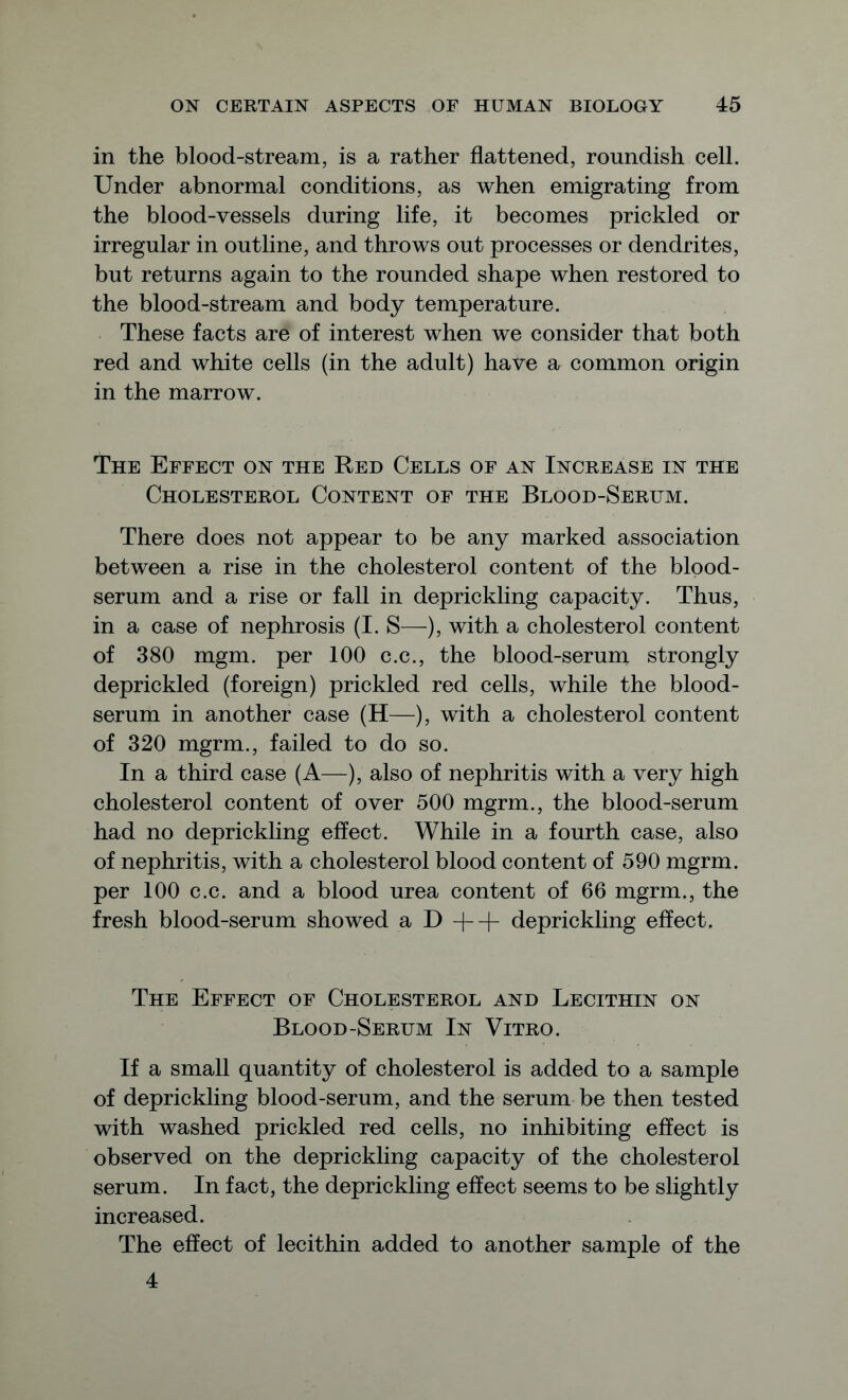 in the blood-stream, is a rather flattened, roundish cell. Under abnormal conditions, as when emigrating from the blood-vessels during life, it becomes prickled or irregular in outline, and throws out processes or dendrites, but returns again to the rounded shape when restored to the blood-stream and body temperature. These facts are of interest when we consider that both red and white cells (in the adult) have a common origin in the marrow. The Effect on the Red Cells of an Increase in the Cholesterol Content of the Blood-Serum. There does not appear to be any marked association between a rise in the cholesterol content of the blood- serum and a rise or fall in deprickling capacity. Thus, in a case of nephrosis (I. S—), with a cholesterol content of 380 mgm. per 100 c.c., the blood-serum strongly deprickled (foreign) prickled red cells, while the blood- serum in another case (H—), with a cholesterol content of 320 mgrm., failed to do so. In a third case (A—), also of nephritis with a very high cholesterol content of over 500 mgrm., the blood-serum had no deprickling effect. While in a fourth case, also of nephritis, with a cholesterol blood content of 590 mgrm. per 100 c.c. and a blood urea content of 66 mgrm., the fresh blood-serum showed a D ++ deprickling effect. The Effect of Cholesterol and Lecithin on Blood-Serum In Vitro. If a small quantity of cholesterol is added to a sample of deprickling blood-serum, and the serum be then tested with washed prickled red cells, no inhibiting effect is observed on the deprickling capacity of the cholesterol serum. In fact, the deprickling effect seems to be slightly increased. The effect of lecithin added to another sample of the 4