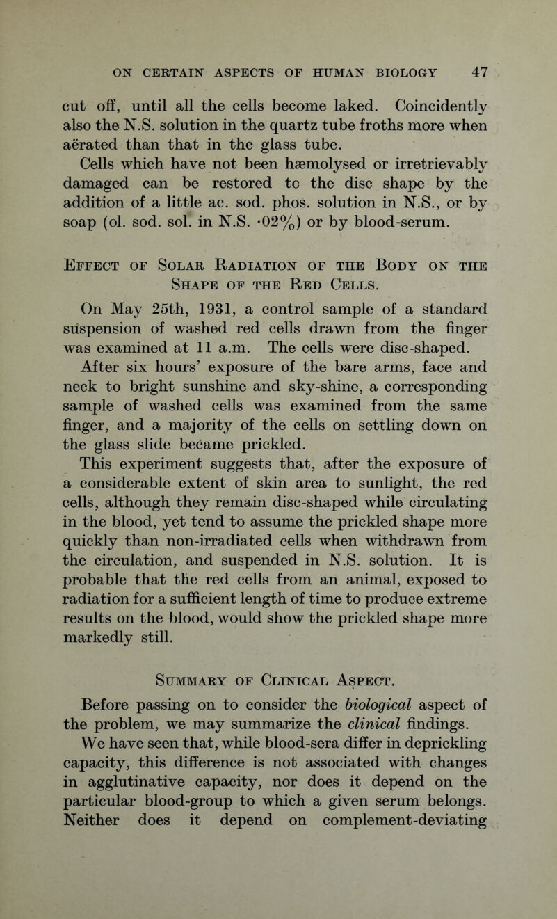 cut off, until all the cells become laked. Coincidently also the N.S. solution in the quartz tube froths more when aerated than that in the glass tube. Cells which have not been hsemolysed or irretrievably damaged can be restored to the disc shape by the addition of a little ac. sod. phos. solution in N.S., or by soap (ol. sod. sol. in N.S. *02%) or by blood-serum. Effect of Solar Radiation of the Body on the Shape of the Red Cells. On May 25th, 1931, a control sample of a standard suspension of washed red cells drawn from the finger was examined at 11 a.m. The cells were disc-shaped. After six hours’ exposure of the bare arms, face and neck to bright sunshine and sky-shine, a corresponding sample of washed cells was examined from the same finger, and a majority of the cells on settling down on the glass slide became prickled. This experiment suggests that, after the exposure of a considerable extent of skin area to sunlight, the red cells, although they remain disc-shaped while circulating in the blood, yet tend to assume the prickled shape more quickly than non-irradiated cells when withdrawn from the circulation, and suspended in N.S. solution. It is probable that the red cells from an animal, exposed to radiation for a sufficient length of time to produce extreme results on the blood, would show the prickled shape more markedly still. Summary of Clinical Aspect. Before passing on to consider the biological aspect of the problem, we may summarize the clinical findings. We have seen that, while blood-sera differ in deprickling capacity, this difference is not associated with changes in agglutinative capacity, nor does it depend on the particular blood-group to which a given serum belongs. Neither does it depend on complement-deviating