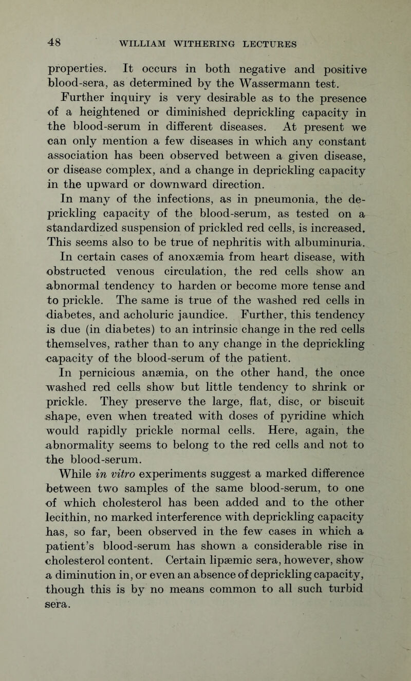 properties. It occurs in both negative and positive blood-sera, as determined by the Wassermann test. Further inquiry is very desirable as to the presence of a heightened or diminished deprickling capacity in the blood-serum in different diseases. At present we can only mention a few diseases in which any constant association has been observed between a given disease, or disease complex, and a change in deprickling capacity in the upward or downward direction. In many of the infections, as in pneumonia, the de- prickling capacity of the blood-serum, as tested on a standardized suspension of prickled red cells, is increased. This seems also to be true of nephritis with albuminuria. In certain cases of anoxsemia from heart disease, with obstructed venous circulation, the red cells show an abnormal tendency to harden or become more tense and to prickle. The same is true of the washed red cells in diabetes, and acholuric jaundice. Further, this tendency is due (in diabetes) to an intrinsic change in the red cells themselves, rather than to any change in the deprickling capacity of the blood-serum of the patient. In pernicious ansemia, on the other hand, the once washed red cells show but little tendency to shrink or prickle. They preserve the large, flat, disc, or biscuit shape, even when treated with doses of pyridine which would rapidly prickle normal cells. Here, again, the abnormality seems to belong to the red cells and not to the blood-serum. While in vitro experiments suggest a marked difference between two samples of the same blood-serum, to one of which cholesterol has been added and to the other lecithin, no marked interference with deprickling capacity has, so far, been observed in the few cases in which a patient’s blood-serum has shown a considerable rise in cholesterol content. Certain lipsemic sera, however, show a diminution in, or even an absence of deprickling capacity, though this is by no means common to all such turbid sera.