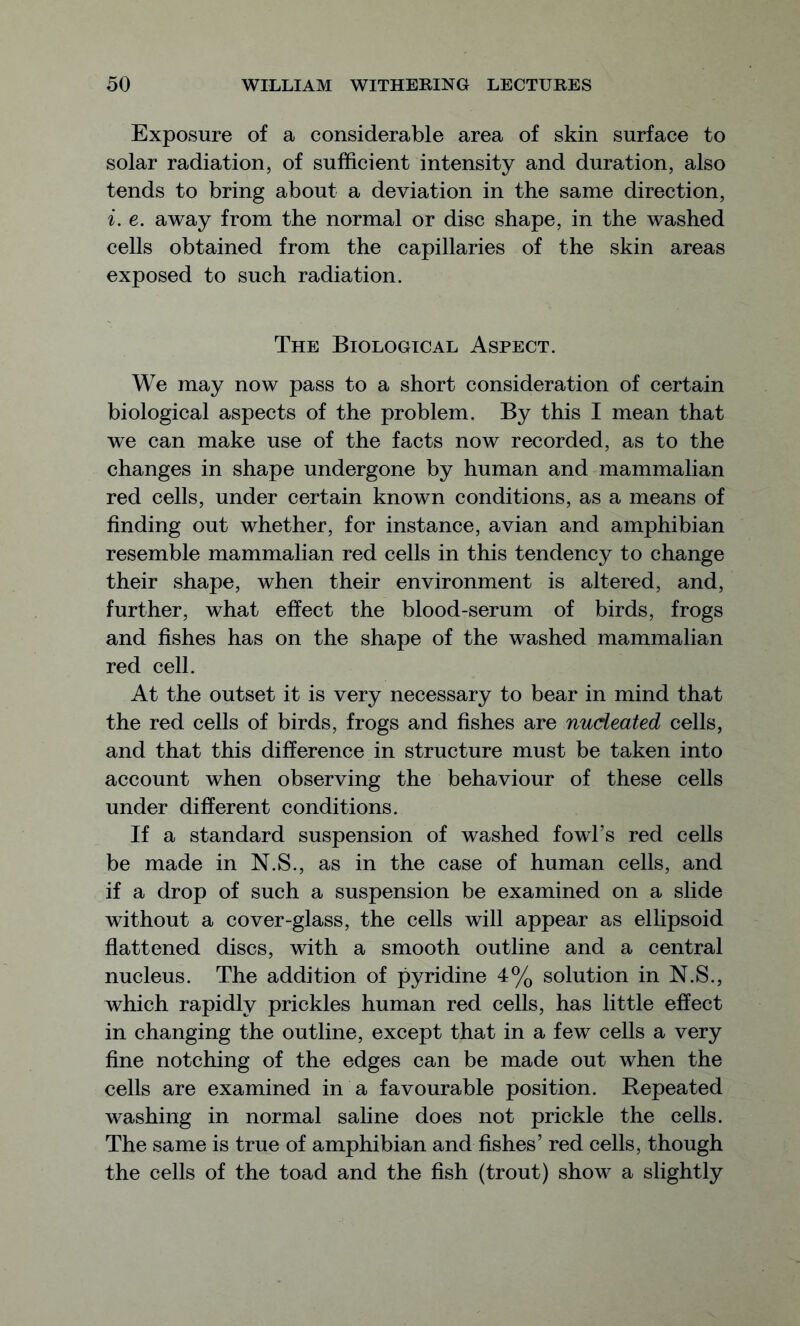 Exposure of a considerable area of skin surface to solar radiation, of sufficient intensity and duration, also tends to bring about a deviation in the same direction, i. e. away from the normal or disc shape, in the washed cells obtained from the capillaries of the skin areas exposed to such radiation. The Biological Aspect. We may now pass to a short consideration of certain biological aspects of the problem. By this I mean that we can make use of the facts now recorded, as to the changes in shape undergone by human and mammalian red cells, under certain known conditions, as a means of finding out whether, for instance, avian and amphibian resemble mammalian red cells in this tendency to change their shape, when their environment is altered, and, further, what effect the blood-serum of birds, frogs and fishes has on the shape of the washed mammalian red cell. At the outset it is very necessary to bear in mind that the red cells of birds, frogs and fishes are nucleated cells, and that this difference in structure must be taken into account when observing the behaviour of these cells under different conditions. If a standard suspension of washed fowl’s red cells be made in N.S., as in the case of human cells, and if a drop of such a suspension be examined on a slide without a cover-glass, the cells will appear as ellipsoid flattened discs, with a smooth outline and a central nucleus. The addition of pyridine 4% solution in N.S., which rapidly prickles human red cells, has little effect in changing the outline, except that in a few cells a very fine notching of the edges can be made out when the cells are examined in a favourable position. Repeated washing in normal saline does not prickle the cells. The same is true of amphibian and fishes’ red cells, though the cells of the toad and the fish (trout) show a slightly