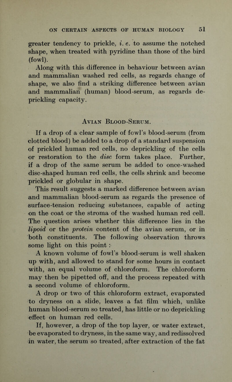 greater tendency to prickle, i. e. to assume the notched shape, when treated with pyridine than those of the bird (fowl). Along with this difference in behaviour between avian and mammalian washed red cells, as regards change of shape, we also find a striking difference between avian and mammalian (human) blood-serum, as regards de- prickling capacity. Avian Blood-Serum. If a drop of a clear sample of fowl’s blood-serum (from clotted blood) be added to a drop of a standard suspension of prickled human red cells, no deprickling of the cells or restoration to the disc form takes place. Further, if a drop of the same serum be added to once-washed disc-shaped human red cells, the cells shrink and become prickled or globular in shape. This result suggests a marked difference between avian and mammalian blood-serum as regards the presence of surface-tension reducing substances, capable of acting on the coat or the stroma of the washed human red cell. The question arises whether this difference lies in the lipoid or the protein content of the avian serum, or in both constituents. The following observation throws some light on this point : A known volume of fowl’s blood-serum is well shaken up with, and allowed to stand for some hours in contact with, an equal volume of chloroform. The chloroform may then be pipetted off, and the process repeated with a second volume of chloroform. A drop or two of this chloroform extract, evaporated to dryness on a slide, leaves a fat film which, unlike human blood-serum so treated, has little or no deprickling effect on human red cells. If, however, a drop of the top layer, or water extract, be evaporated to dryness, in the same way, and redissolved in water, the serum so treated, after extraction of the fat