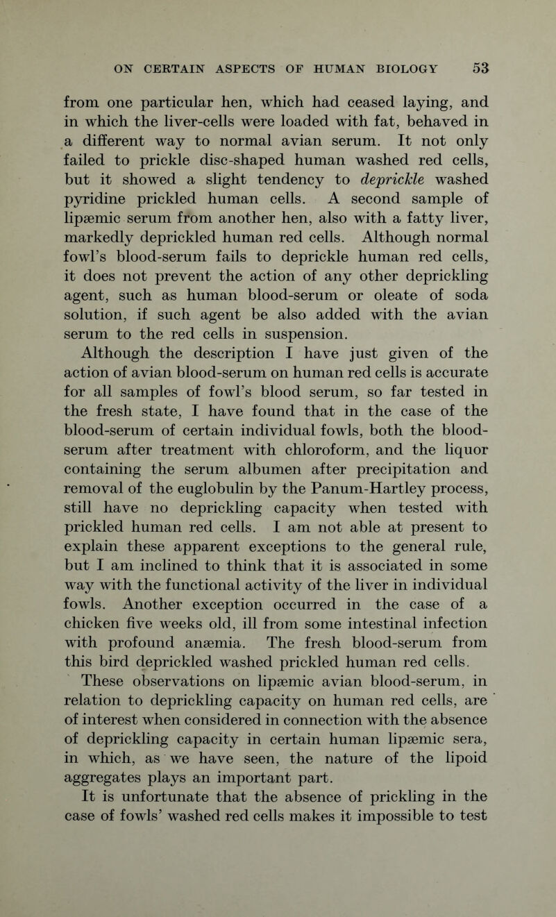 from one particular hen, which had ceased laying, and in which the liver-cells were loaded with fat, behaved in a different way to normal avian serum. It not only failed to prickle disc-shaped human washed red cells, but it showed a slight tendency to deprickle washed pyridine prickled human cells. A second sample of lipaemic serum from another hen, also with a fatty liver, markedly deprickled human red cells. Although normal fowl’s blood-serum fails to deprickle human red cells, it does not prevent the action of any other deprickling agent, such as human blood-serum or oleate of soda solution, if such agent be also added with the avian serum to the red cells in suspension. Although the description I have just given of the action of avian blood-serum on human red cells is accurate for all samples of fowl’s blood serum, so far tested in the fresh state, I have found that in the case of the blood-serum of certain individual fowls, both the blood- serum after treatment with chloroform, and the liquor containing the serum albumen after precipitation and removal of the euglobulin by the Panum-Hartley process, still have no deprickling capacity when tested with prickled human red cells. I am not able at present to explain these apparent exceptions to the general rule, but I am inclined to think that it is associated in some way with the functional activity of the liver in individual fowls. Another exception occurred in the case of a chicken five weeks old, ill from some intestinal infection with profound anaemia. The fresh blood-serum from this bird deprickled washed prickled human red cells. These observations on lipaemic avian blood-serum, in relation to deprickling capacity on human red cells, are of interest when considered in connection with the absence of deprickling capacity in certain human lipaemic sera, in which, as we have seen, the nature of the lipoid aggregates plays an important part. It is unfortunate that the absence of prickling in the case of fowls’ washed red cells makes it impossible to test