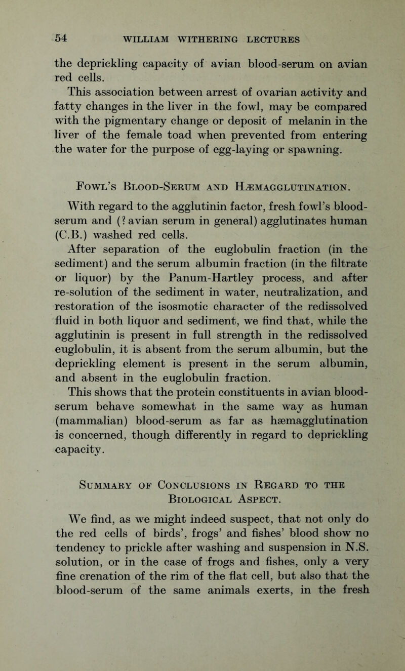 the deprickling capacity of avian blood-serum on avian red cells. This association between arrest of ovarian activity and fatty changes in the liver in the fowl, may be compared with the pigmentary change or deposit of melanin in the liver of the female toad when prevented from entering the water for the purpose of egg-laying or spawning. Fowl’s Blood-Serum and Hemagglutination. With regard to the agglutinin factor, fresh fowl’s blood- serum and (? avian serum in general) agglutinates human (C.B.) washed red cells. After separation of the euglobulin fraction (in the sediment) and the serum albumin fraction (in the filtrate or liquor) by the Panum-Hartley process, and after re-solution of the sediment in water, neutralization, and restoration of the isosmotic character of the redissolved fluid in both liquor and sediment, we find that, while the agglutinin is present in full strength in the redissolved euglobulin, it is absent from the serum albumin, but the deprickling element is present in the serum albumin, and absent in the euglobulin fraction. This shows that the protein constituents in avian blood- serum behave somewhat in the same way as human (mammalian) blood-serum as far as hemagglutination is concerned, though differently in regard to deprickling capacity. Summary of Conclusions in Regard to the Biological Aspect. We find, as we might indeed suspect, that not only do the red cells of birds’, frogs’ and fishes’ blood show no tendency to prickle after washing and suspension in N.S. solution, or in the case of frogs and fishes, only a very fine crenation of the rim of the flat cell, but also that the blood-serum of the same animals exerts, in the fresh