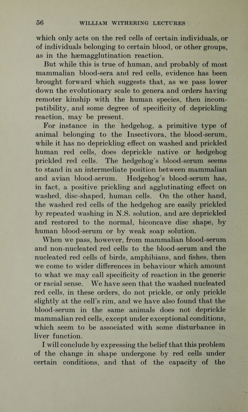 which only acts on the red cells of certain individuals, or of individuals belonging to certain blood, or other groups, as in the hsemagglutination reaction. But while this is true of human, and probably of most mammalian blood-sera and red cells, evidence has been brought forward which suggests that, as we pass lower down the evolutionary scale to genera and orders having remoter kinship with the human species, then incom- patibility, and some degree of specificity of deprickling reaction, may be present. For instance in the hedgehog, a primitive type of animal belonging to the Insectivora, the blood-serum, while it has no deprickling effect on washed and prickled human red cells, does deprickle native or hedgehog prickled red cells. The hedgehog’s blood-serum seems to stand in an intermediate position between mammalian and avian blood-serum. Hedgehog’s blood-serum has, in fact, a positive prickling and agglutinating effect on washed, disc-shaped, human cells. On the other hand, the washed red cells of the hedgehog are easily prickled by repeated washing in N.S. solution, and are deprickled and restored to the normal, biconcave disc shape, by human blood-serum or by weak soap solution. When we pass, however, from mammalian blood-serum and non-nucleated red cells to the blood-serum and the nucleated red cells of birds, amphibians, and fishes, then we come to wider differences in behaviour which amount to what we may call specificity of reaction in the generic or racial sense. We have seen that the washed nucleated red cells, in these orders, do not prickle, or only prickle slightly at the cell’s rim, and we have also found that the blood-serum in the same animals does not deprickle mammalian red cells, except under exceptional conditions, which seem to be associated with some disturbance in liver function. I will conclude by expressing the belief that this problem of the change in shape undergone by red cells under certain conditions, and that of the capacity of the