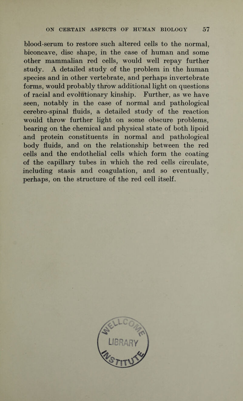 blood-serum to restore such altered cells to the normal, biconcave, disc shape, in the case of human and some other mammalian red cells, would well repay further study. A detailed study of the problem in the human species and in other vertebrate, and perhaps invertebrate forms, would probably throw additional light on questions of racial and evolutionary kinship. Further, as we have seen, notably in the case of normal and pathological eerebro-spinal fluids, a detailed study of the reaction would throw further light on some obscure problems, bearing on the chemical and physical state of both lipoid and protein constituents in normal and pathological body fluids, and on the relationship between the red cells and the endothelial cells which form the coating of the capillary tubes in which the red cells circulate, including stasis and coagulation, and so eventually, perhaps, on the structure of the red cell itself.