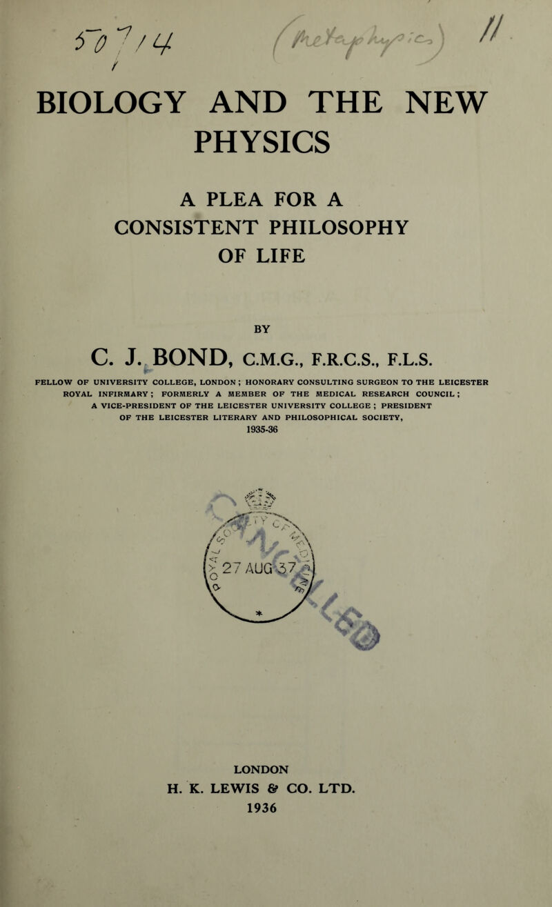 BIOLOGY AND THE NEW PHYSICS A PLEA FOR A CONSISTENT PHILOSOPHY OF LIFE BY C. J. BOND, C.M.G., F.R.C.S., F.L.S. FELLOW OF UNIVERSITY COLLEGE, LONDON ; HONORARY CONSULTING SURGEON TO THE LEICESTER ROYAL INFIRMARY ; FORMERLY A MEMBER OF THE MEDICAL RESEARCH COUNCIL ; A VICE-PRESIDENT OF THE LEICESTER UNIVERSITY COLLEGE ; PRESIDENT OF THE LEICESTER LITERARY AND PHILOSOPHICAL SOCIETY, 1935-36 LONDON H. K. LEWIS & CO. LTD. 1936