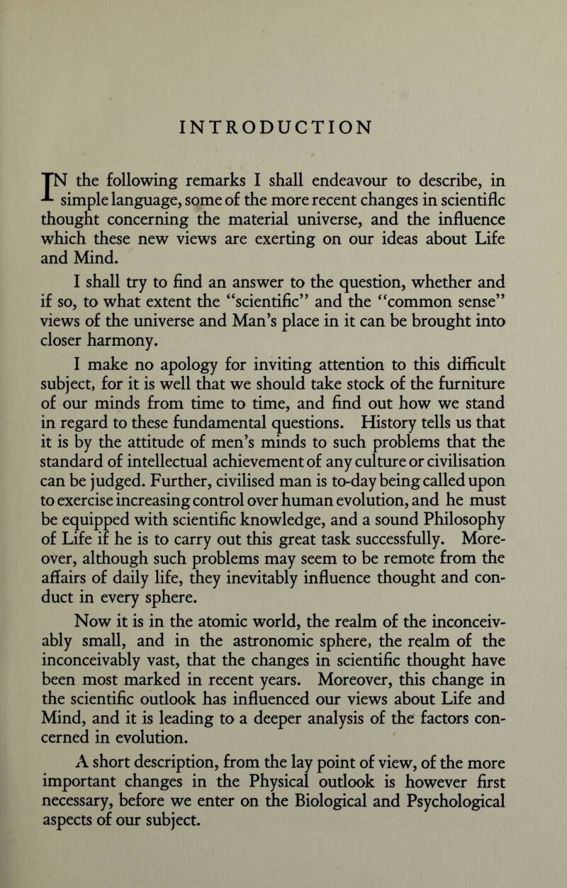 INTRODUCTION IN the following remarks I shall endeavour to describe, in simple language, some of the more recent changes in scientific thought concerning the material universe, and the influence which these new views are exerting on our ideas about Life and Mind. I shall try to find an answer to the question, whether and if so, to what extent the “scientific” and the “common sense” views of the universe and Man’s place in it can be brought into closer harmony. I make no apology for inviting attention to this difficult subject, for it is well that we should take stock of the furniture of our minds from time to time, and find out how we stand in regard to these fundamental questions. History tells us that it is by the attitude of men’s minds to such problems that the standard of intellectual achievement of any culture or civilisation can be judged. Further, civilised man is to-day being called upon to exercise increasing control over human evolution, and he must be equipped with scientific knowledge, and a sound Philosophy of Life if he is to carry out this great task successfully. More- over, although such problems may seem to be remote from the affairs of daily life, they inevitably influence thought and con- duct in every sphere. Now it is in the atomic world, the realm of the inconceiv- ably small, and in the astronomic sphere, the realm of the inconceivably vast, that the changes in scientific thought have been most marked in recent years. Moreover, this change in the scientific outlook has influenced our views about Life and Mind, and it is leading to a deeper analysis of the factors con- cerned in evolution. A short description, from the lay point of view, of the more important changes in the Physical outlook is however first necessary, before we enter on the Biological and Psychological aspects of our subject.