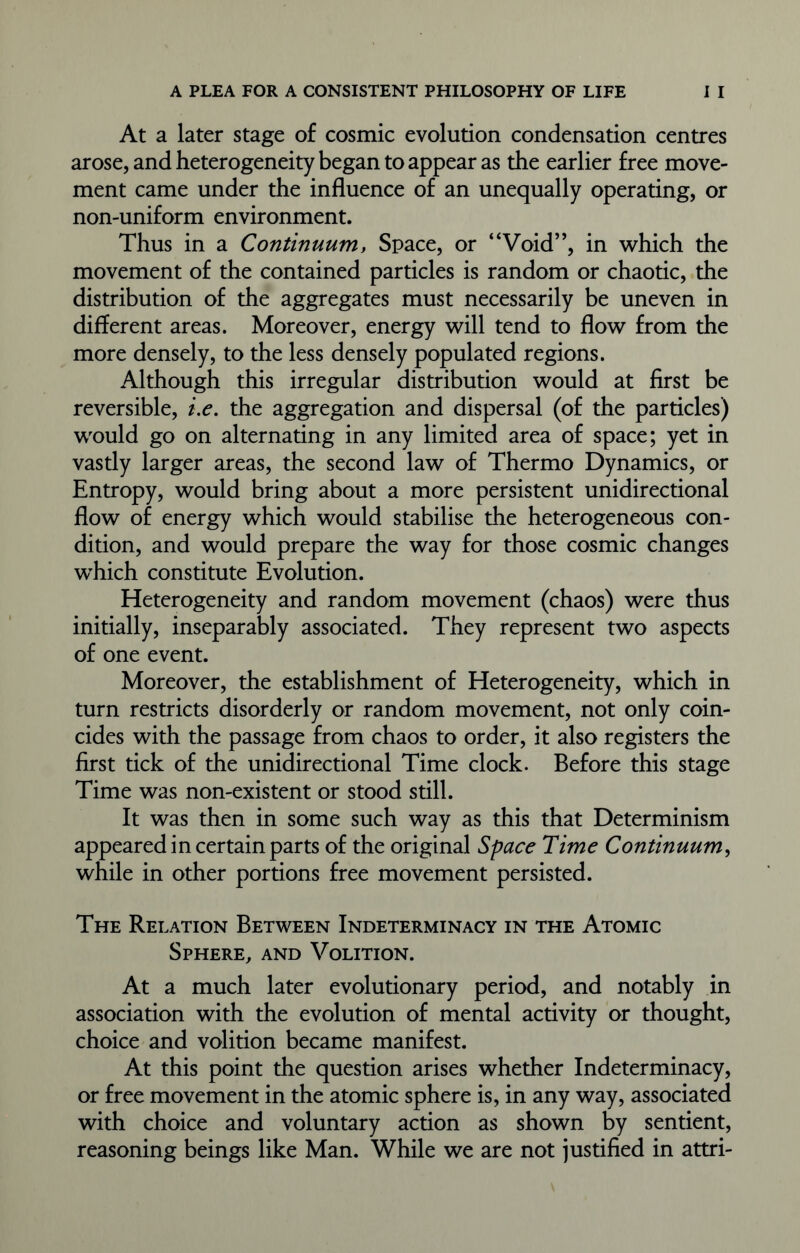 At a later stage of cosmic evolution condensation centres arose, and heterogeneity began to appear as the earlier free move- ment came under the influence of an unequally operating, or non-uniform environment. Thus in a Continuum, Space, or “Void”, in which the movement of the contained particles is random or chaotic, the distribution of the aggregates must necessarily be uneven in different areas. Moreover, energy will tend to flow from the more densely, to the less densely populated regions. Although this irregular distribution would at first be reversible, i.e. the aggregation and dispersal (of the particles) would go on alternating in any limited area of space; yet in vastly larger areas, the second law of Thermo Dynamics, or Entropy, would bring about a more persistent unidirectional flow of energy which would stabilise the heterogeneous con- dition, and would prepare the way for those cosmic changes wThich constitute Evolution. Heterogeneity and random movement (chaos) were thus initially, inseparably associated. They represent two aspects of one event. Moreover, the establishment of Heterogeneity, which in turn restricts disorderly or random movement, not only coin- cides with the passage from chaos to order, it also registers the first tick of the unidirectional Time clock. Before this stage Time was non-existent or stood still. It was then in some such way as this that Determinism appeared in certain parts of the original Space Time Continuum, while in other portions free movement persisted. The Relation Between Indeterminacy in the Atomic Sphere, and Volition. At a much later evolutionary period, and notably in association with the evolution of mental activity or thought, choice and volition became manifest. At this point the question arises whether Indeterminacy, or free movement in the atomic sphere is, in any way, associated with choice and voluntary action as shown by sentient, reasoning beings like Man. While we are not justified in attri-