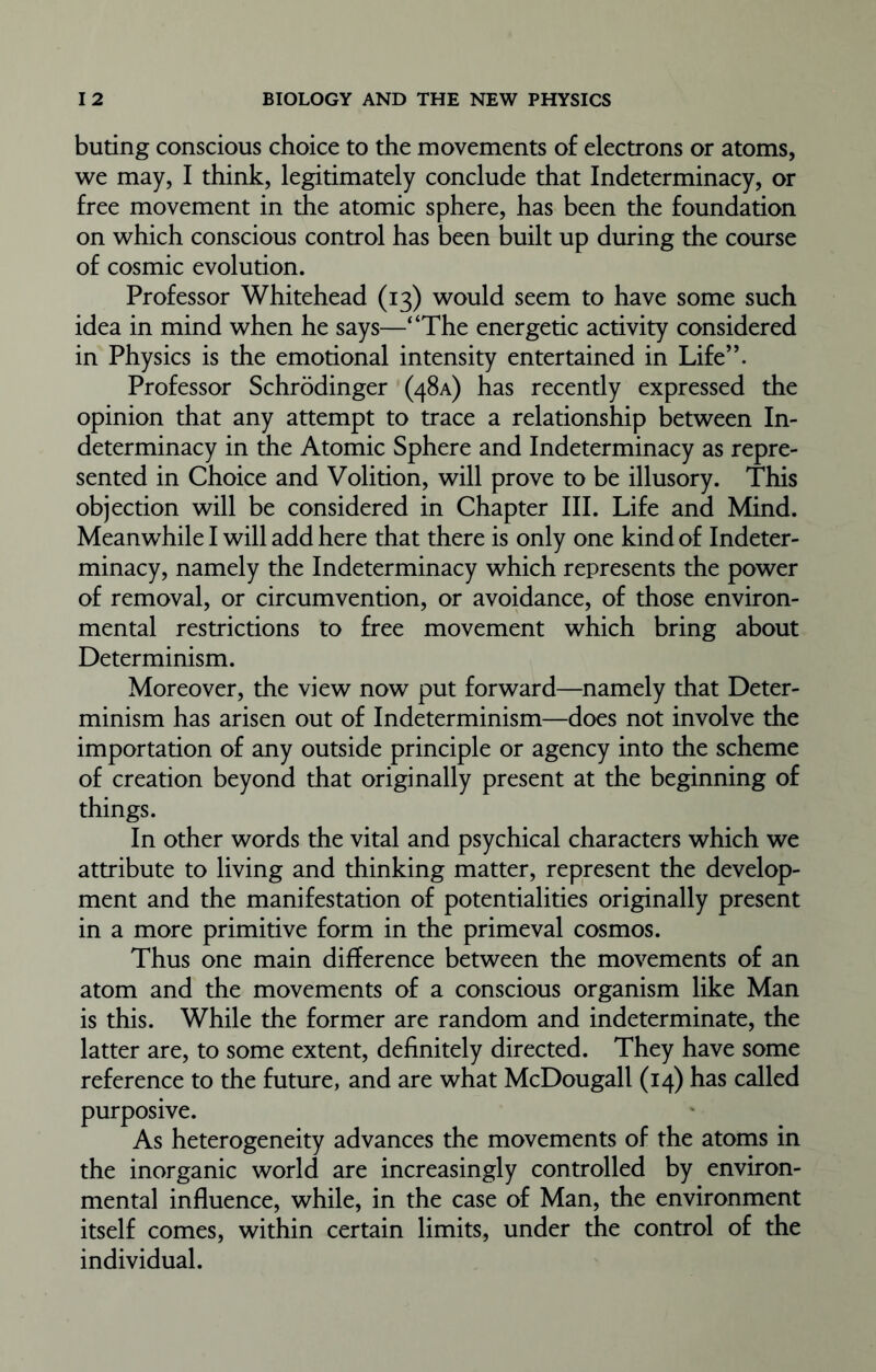 buting conscious choice to the movements of electrons or atoms, we may, I think, legitimately conclude that Indeterminacy, or free movement in the atomic sphere, has been the foundation on which conscious control has been built up during the course of cosmic evolution. Professor Whitehead (13) would seem to have some such idea in mind when he says—“The energetic activity considered in Physics is the emotional intensity entertained in Life”. Professor Schrodinger (48A) has recently expressed the opinion that any attempt to trace a relationship between In- determinacy in the Atomic Sphere and Indeterminacy as repre- sented in Choice and Volition, will prove to be illusory. This objection will be considered in Chapter III. Life and Mind. Meanwhile I will add here that there is only one kind of Indeter- minacy, namely the Indeterminacy which represents the power of removal, or circumvention, or avoidance, of those environ- mental restrictions to free movement which bring about Determinism. Moreover, the view now put forward—namely that Deter- minism has arisen out of Indeterminism—does not involve the importation of any outside principle or agency into the scheme of creation beyond that originally present at the beginning of things. In other words the vital and psychical characters which we attribute to living and thinking matter, represent the develop- ment and the manifestation of potentialities originally present in a more primitive form in the primeval cosmos. Thus one main difference between the movements of an atom and the movements of a conscious organism like Man is this. While the former are random and indeterminate, the latter are, to some extent, definitely directed. They have some reference to the future, and are what McDougall (14) has called purposive. As heterogeneity advances the movements of the atoms in the inorganic world are increasingly controlled by environ- mental influence, while, in the case of Man, the environment itself comes, within certain limits, under the control of the individual.
