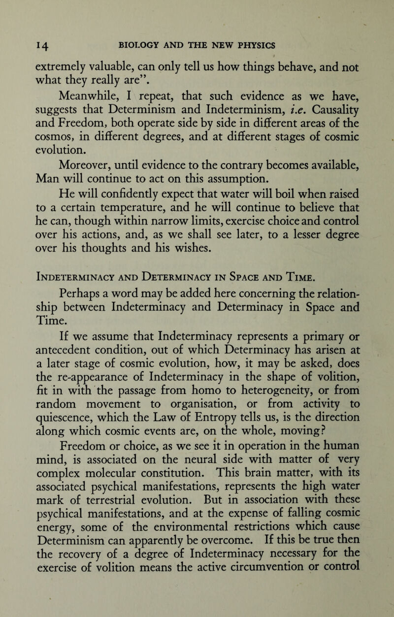 extremely valuable, can only tell us how things behave, and not what they really are”. Meanwhile, I repeat, that such evidence as we have, suggests that Determinism and Indeterminism, i.e. Causality and Freedom, both operate side by side in different areas of the cosmos, in different degrees, and at different stages of cosmic evolution. Moreover, until evidence to the contrary becomes available, Man will continue to act on this assumption. He will confidently expect that water will boil when raised to a certain temperature, and he will continue to believe that he can, though within narrow limits, exercise choice and control over his actions, and, as we shall see later, to a lesser degree over his thoughts and his wishes. Indeterminacy and Determinacy in Space and Time. Perhaps a word may be added here concerning the relation- ship between Indeterminacy and Determinacy in Space and Time. If we assume that Indeterminacy represents a primary or antecedent condition, out of which Determinacy has arisen at a later stage of cosmic evolution, how, it may be asked, does the re-appearance of Indeterminacy in the shape of volition, fit in with the passage from homo to heterogeneity, or from random movement to organisation, or from activity to quiescence, which the Law of Entropy tells us, is the direction along which cosmic events are, on the whole, moving? Freedom or choice, as we see it in operation in the human mind, is associated on the neural side with matter of very complex molecular constitution. This brain matter, with its associated psychical manifestations, represents the high water mark of terrestrial evolution. But in association with these psychical manifestations, and at the expense of falling cosmic energy, some of the environmental restrictions which cause Determinism can apparently be overcome. If this be true then the recovery of a degree of Indeterminacy necessary for the exercise of volition means the active circumvention or control