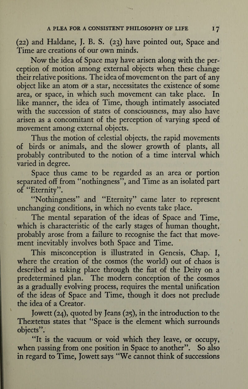 (22) and Haldane, J. B. S. (23) have pointed out, Space and Time are creations of our own minds. Now the idea of Space may have arisen along with the per- ception of motion among external objects when these change their relative positions. The idea of movement on the part of any object like an atom or a star, necessitates the existence of some area, or space, in which such movement can take place. In like manner, the idea of Time, though intimately associated with the succession of states of consciousness, may also have arisen as a concomitant of the perception of varying speed of movement among external objects. Thus the motion of celestial objects, the rapid movements of birds or animals, and the slower growth of plants, all probably contributed to the notion of a time interval which varied in degree. Space thus came to be regarded as an area or portion separated off from “nothingness”, and Time as an isolated part of “Eternity”. “Nothingness” and “Eternity” came later to represent unchanging conditions, in which no events take place. The mental separation of the ideas of Space and Time, which is characteristic of the early stages of human thought, probably arose from a failure to recognise the fact that move- ment inevitably involves both Space and Time. This misconception is illustrated in Genesis, Chap. I, where the creation of the cosmos (the world) out of chaos is described as taking place through the fiat of the Deity on a predetermined plan. The modern conception of the cosmos as a gradually evolving process, requires the mental unification of the ideas of Space and Time, though it does not preclude the idea of a Creator. Jowett (24), quoted by Jeans (25), in the introduction to the Thesetetus states that 4‘Space is the element which surrounds objects”. “It is the vacuum or void which they leave, or occupy, when passing from one position in Space to another”. So also in regard to Time, Jowett says “We cannot think of successions