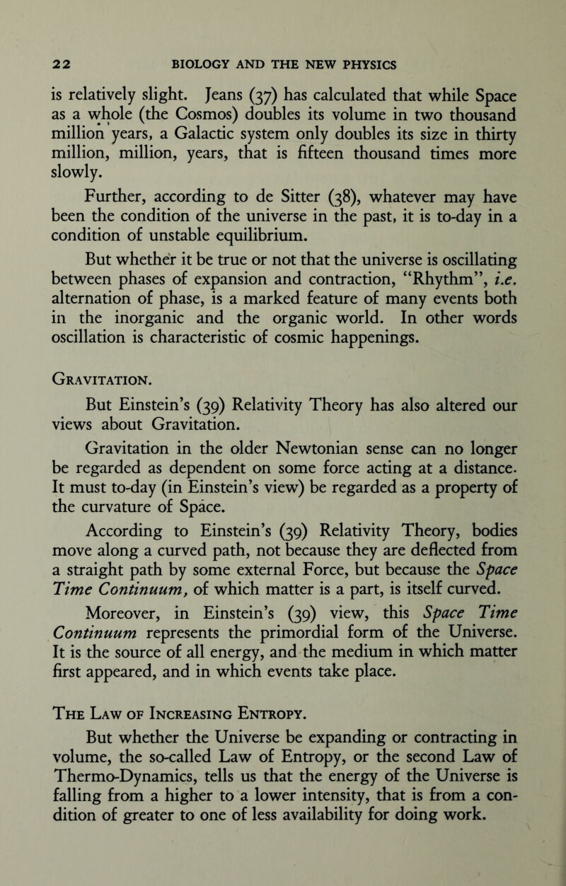 is relatively slight. Jeans (37) has calculated that while Space as a whole (the Cosmos) doubles its volume in two thousand million years, a Galactic system only doubles its size in thirty million, million, years, that is fifteen thousand times more Further, according to de Sitter (38), whatever may have been the condition of the universe in the past, it is to-day in a condition of unstable equilibrium. But whether it be true or not that the universe is oscillating between phases of expansion and contraction, “Rhythm”, i.e. alternation of phase, is a marked feature of many events both in the inorganic and the organic world. In other words oscillation is characteristic of cosmic happenings. Gravitation. But Einstein’s (39) Relativity Theory has also altered our views about Gravitation. Gravitation in the older Newtonian sense can no longer be regarded as dependent on some force acting at a distance. It must to-day (in Einstein’s view7) be regarded as a property of the curvature of Space. According to Einstein’s (39) Relativity Theory, bodies move along a curved path, not because they are deflected from a straight path by some external Force, but because the Space Time Continuum, of which matter is a part, is itself curved. Moreover, in Einstein’s (39) view, this Space Time Continuum represents the primordial form of the Universe. It is the source of all energy, and the medium in which matter first appeared, and in which events take place. The Law of Increasing Entropy. But whether the Universe be expanding or contracting in volume, the so-called Law of Entropy, or the second Law of Thermo-Dynamics, tells us that the energy of the Universe is falling from a higher to a lower intensity, that is from a con- dition of greater to one of less availability for doing work.