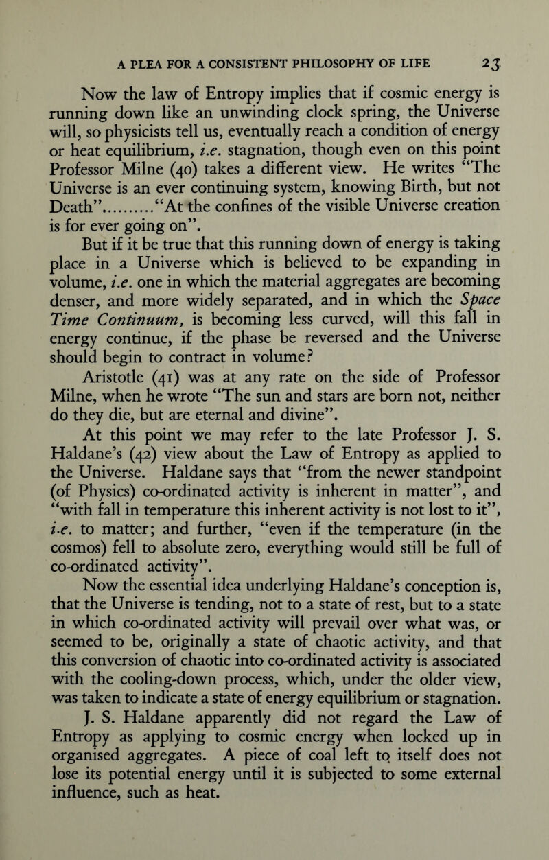 Now the law of Entropy implies that if cosmic energy is running down like an unwinding clock spring, the Universe will, so physicists tell us, eventually reach a condition of energy or heat equilibrium, i.e. stagnation, though even on this point Professor Milne (40) takes a different view. He writes “The Universe is an ever continuing system, knowing Birth, but not Death” “At the confines of the visible Universe creation is for ever going on”. But if it be true that this running down of energy is taking place in a Universe which is believed to be expanding in volume, i.e. one in which the material aggregates are becoming denser, and more widely separated, and in which the Space Time Continuum, is becoming less curved, will this fall in energy continue, if the phase be reversed and the Universe should begin to contract in volume? Aristotle (41) was at any rate on the side of Professor Milne, when he wrote “The sun and stars are born not, neither do they die, but are eternal and divine”. At this point we may refer to the late Professor J. S. Haldane’s (42) view about the Law of Entropy as applied to the Universe. Haldane says that “from the newer standpoint (of Physics) co-ordinated activity is inherent in matter”, and “with fall in temperature this inherent activity is not lost to it”, i.e. to matter; and further, “even if the temperature (in the cosmos) fell to absolute zero, everything would still be full of co-ordinated activity”. Now the essential idea underlying Haldane’s conception is, that the Universe is tending, not to a state of rest, but to a state in which co-ordinated activity will prevail over what was, or seemed to be, originally a state of chaotic activity, and that this conversion of chaotic into co-ordinated activity is associated with the cooling-down process, which, under the older view, was taken to indicate a state of energy equilibrium or stagnation. J. S. Haldane apparently did not regard the Law of Entropy as applying to cosmic energy when locked up in organised aggregates. A piece of coal left to itself does not lose its potential energy until it is subjected to some external influence, such as heat.