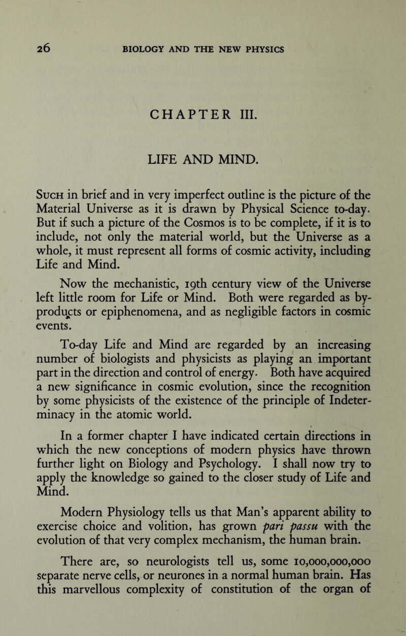 CHAPTER III. LIFE AND MIND. Such in brief and in very imperfect outline is the picture of the Material Universe as it is drawn by Physical Science to-day. But if such a picture of the Cosmos is to be complete, if it is to include, not only the material world, but the Universe as a whole, it must represent all forms of cosmic activity, including Life and Mind. Now the mechanistic, 19th century view of the Universe left little room for Life or Mind. Both were regarded as by- products or epiphenomena, and as negligible factors in cosmic events. To-day Life and Mind are regarded by an increasing number of biologists and physicists as playing an important part in the direction and control of energy. Both have acquired a new significance in cosmic evolution, since the recognition by some physicists of the existence of the principle of Indeter- minacy in the atomic world. In a former chapter I have indicated certain directions in which the new conceptions of modern physics have thrown further light on Biology and Psychology. I shall now try to apply the knowledge so gained to the closer study of Life and Mind. Modern Physiology tells us that Man’s apparent ability to exercise choice and volition, has grown pari passu with the evolution of that very complex mechanism, the human brain. There are, so neurologists tell us, some 10,000,000,000 separate nerve cells, or neurones in a normal human brain. Has this marvellous complexity of constitution of the organ of