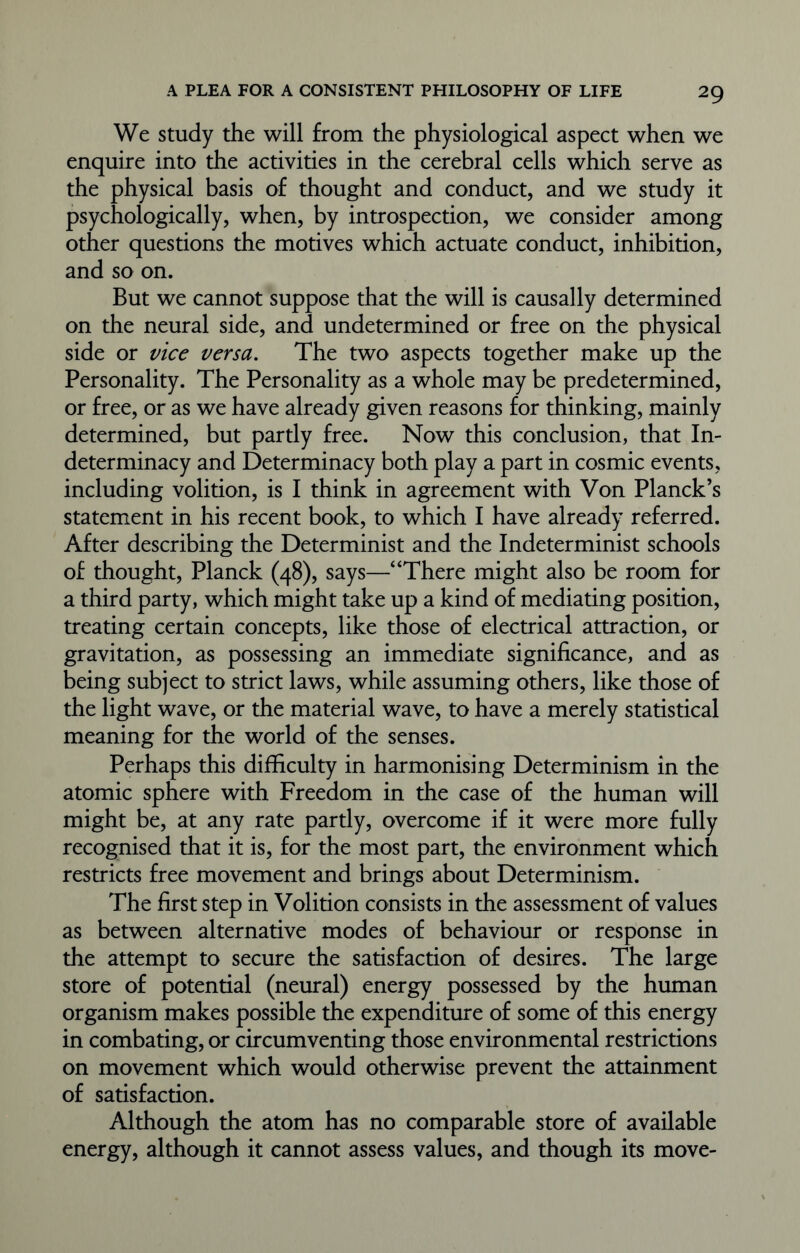 We study the will from the physiological aspect when we enquire into the activities in the cerebral cells which serve as the physical basis of thought and conduct, and we study it psychologically, when, by introspection, we consider among other questions the motives which actuate conduct, inhibition, and so on. But we cannot suppose that the will is causally determined on the neural side, and undetermined or free on the physical side or vice versa. The two aspects together make up the Personality. The Personality as a whole may be predetermined, or free, or as we have already given reasons for thinking, mainly determined, but partly free. Now this conclusion, that In- determinacy and Determinacy both play a part in cosmic events, including volition, is I think in agreement with Von Planck’s statement in his recent book, to which I have already referred. After describing the Determinist and the Indeterminist schools of thought, Planck (48), says—“There might also be room for a third party, which might take up a kind of mediating position, treating certain concepts, like those of electrical attraction, or gravitation, as possessing an immediate significance, and as being subject to strict laws, while assuming others, like those of the light wave, or the material wave, to have a merely statistical meaning for the world of the senses. Perhaps this difficulty in harmonising Determinism in the atomic sphere with Freedom in the case of the human will might be, at any rate partly, overcome if it were more fully recognised that it is, for the most part, the environment which restricts free movement and brings about Determinism. The first step in Volition consists in the assessment of values as between alternative modes of behaviour or response in the attempt to secure the satisfaction of desires. The large store of potential (neural) energy possessed by the human organism makes possible the expenditure of some of this energy in combating, or circumventing those environmental restrictions on movement which would otherwise prevent the attainment of satisfaction. Although the atom has no comparable store of available energy, although it cannot assess values, and though its move-