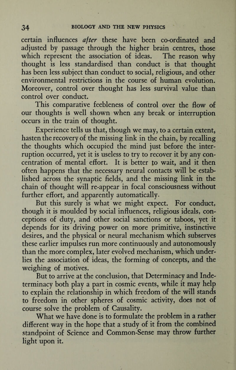 certain influences after these have been co-ordinated and adjusted by passage through the higher brain centres, those which represent the association of ideas. The reason why thought is less standardised than conduct is that thought has been less subject than conduct to social, religious, and other environmental restrictions in the course of human evolution. Moreover, control over thought has less survival value than control over conduct. This comparative feebleness of control over the flow of our thoughts is well shown when any break or interruption occurs in the train of thought. Experience tells us that, though we may, to a certain extent, hasten the recovery of the missing link in the chain, by recalling the thoughts which occupied the mind just before the inter- ruption occurred, yet it is useless to try to recover it by any con- centration of mental effort. It is better to wait, and it then often happens that the necessary neural contacts will be estab- lished across the synaptic fields, and the missing link in the chain of thought will re-appear in focal consciousness without further effort, and apparently automatically. But this surely is what we might expect. For conduct, though it is moulded by social influences, religious ideals, con- ceptions of duty, and other social sanctions or taboos, yet it depends for its driving power on more primitive, instinctive desires, and the physical or neural mechanism which subserves these earlier impulses run more continuously and autonomously than the more complex, later evolved mechanism, which under- lies the association of ideas, the forming of concepts, and the weighing of motives. But to arrive at the conclusion, that Determinacy and Inde- terminacy both play a part in cosmic events, while it may help to explain the relationship in which freedom of the will stands to freedom in other spheres of cosmic activity, does not of course solve the problem of Causality. What we have done is to formulate the problem in a rather different way in the hope that a study of it from the combined standpoint of Science and Common-Sense may throw further light upon it.